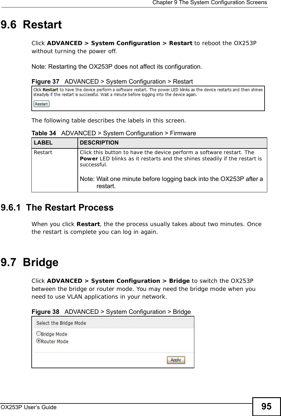  Chapter 9The System Configuration ScreensOX253P User’s Guide 959.6  RestartClick ADVANCED &gt; System Configuration &gt; Restart to reboot the OX253P without turning the power off.Note: Restarting the OX253P does not affect its configuration.Figure 37   ADVANCED &gt; System Configuration &gt; RestartThe following table describes the labels in this screen.    9.6.1  The Restart Process When you click Restart, the the process usually takes about two minutes. Once the restart is complete you can log in again.9.7  BridgeClick ADVANCED &gt; System Configuration &gt; Bridge to switch the OX253P between the bridge or router mode. You may need the bridge mode when you need to use VLAN applications in your network.Figure 38   ADVANCED &gt; System Configuration &gt; BridgeTable 34   ADVANCED &gt; System Configuration &gt; FirmwareLABEL DESCRIPTIONRestart Click this button to have the device perform a software restart. The Power LED blinks as it restarts and the shines steadily if the restart is successful.Note: Wait one minute before logging back into the OX253P after a restart.