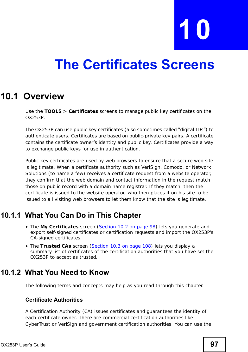 OX253P User’s Guide 97CHAPTER 10The Certificates Screens10.1  OverviewUse the TOOLS &gt; Certificates screens to manage public key certificates on the OX253P.The OX253P can use public key certificates (also sometimes called “digital IDs”) to authenticate users. Certificates are based on public-private key pairs. A certificate contains the certificate owner’s identity and public key. Certificates provide a way to exchange public keys for use in authentication.Public key certificates are used by web browsers to ensure that a secure web site is legitimate. When a certificate authority such as VeriSign, Comodo, or Network Solutions (to name a few) receives a certificate request from a website operator, they confirm that the web domain and contact information in the request match those on public record with a domain name registrar. If they match, then the certificate is issued to the website operator, who then places it on his site to be issued to all visiting web browsers to let them know that the site is legitimate.10.1.1  What You Can Do in This Chapter•The My Certificates screen (Section 10.2 on page 98) lets you generate and export self-signed certificates or certification requests and import the OX253P’s CA-signed certificates.•The Trusted CAs screen (Section 10.3 on page 108) lets you display a summary list of certificates of the certification authorities that you have set the OX253P to accept as trusted.10.1.2  What You Need to KnowThe following terms and concepts may help as you read through this chapter.Certificate AuthoritiesA Certification Authority (CA) issues certificates and guarantees the identity of each certificate owner. There are commercial certification authorities like CyberTrust or VeriSign and government certification authorities. You can use the 