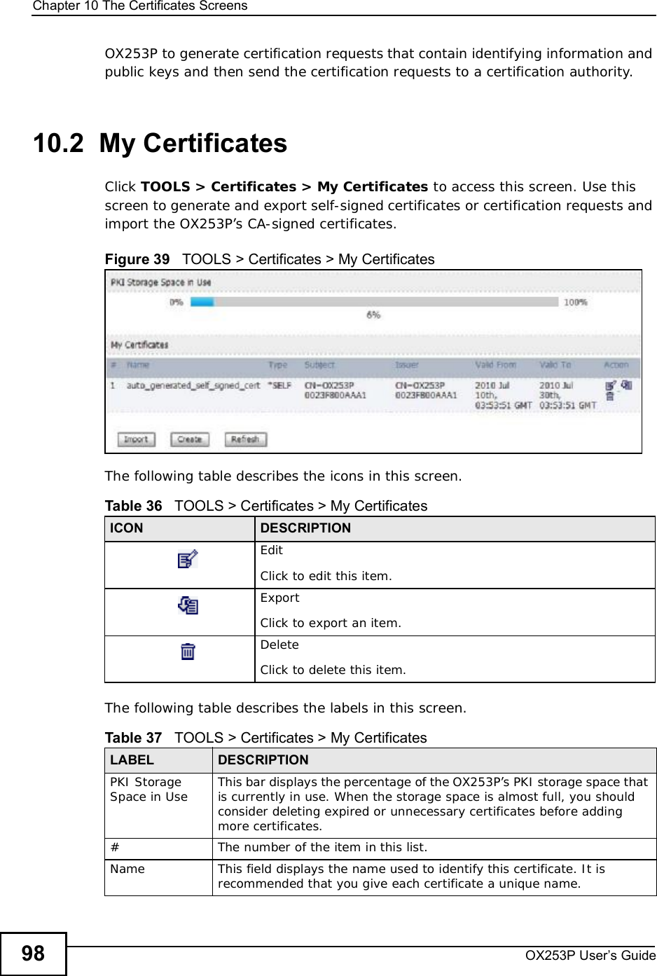 Chapter 10The Certificates ScreensOX253P User’s Guide98OX253P to generate certification requests that contain identifying information and public keys and then send the certification requests to a certification authority. 10.2  My CertificatesClick TOOLS &gt; Certificates &gt; My Certificates to access this screen. Use this screen to generate and export self-signed certificates or certification requests and import the OX253P’s CA-signed certificates.Figure 39   TOOLS &gt; Certificates &gt; My Certificates      The following table describes the icons in this screen.The following table describes the labels in this screen. Table 36   TOOLS &gt; Certificates &gt; My CertificatesICON DESCRIPTIONEditClick to edit this item.ExportClick to export an item.DeleteClick to delete this item.Table 37   TOOLS &gt; Certificates &gt; My CertificatesLABEL DESCRIPTIONPKI Storage Space in Use This bar displays the percentage of the OX253P’s PKI storage space that is currently in use. When the storage space is almost full, you should consider deleting expired or unnecessary certificates before adding more certificates.#The number of the item in this list.NameThis field displays the name used to identify this certificate. It is recommended that you give each certificate a unique name. 
