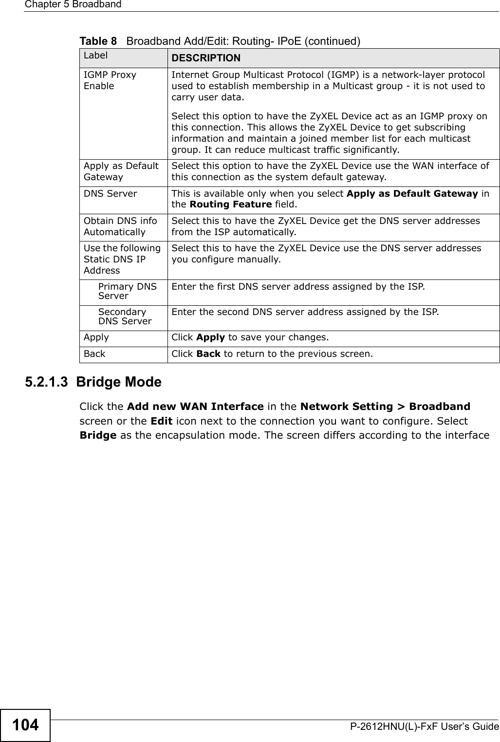 Chapter 5 BroadbandP-2612HNU(L)-FxF User’s Guide1045.2.1.3  Bridge ModeClick the Add new WAN Interface in the Network Setting &gt; Broadbandscreen or the Edit icon next to the connection you want to configure. SelectBridge as the encapsulation mode. The screen differs according to the interface IGMP Proxy EnableInternet Group Multicast Protocol (IGMP) is a network-layer protocol used to establish membership in a Multicast group - it is not used to carry user data.Select this option to have the ZyXEL Device act as an IGMP proxy on this connection. This allows the ZyXEL Device to get subscribing information and maintain a joined member list for each multicast group. It can reduce multicast traffic significantly.Apply as Default GatewaySelect this option to have the ZyXEL Device use the WAN interface of this connection as the system default gateway.DNS Server This is available only when you select Apply as Default Gateway in the Routing Feature field.Obtain DNS info AutomaticallySelect this to have the ZyXEL Device get the DNS server addresses from the ISP automatically.Use the following Static DNS IP AddressSelect this to have the ZyXEL Device use the DNS server addresses you configure manually.Primary DNS Server Enter the first DNS server address assigned by the ISP.SecondaryDNS Server Enter the second DNS server address assigned by the ISP.Apply Click Apply to save your changes.Back Click Back to return to the previous screen.Table 8   Broadband Add/Edit: Routing- IPoE (continued)Label DESCRIPTION