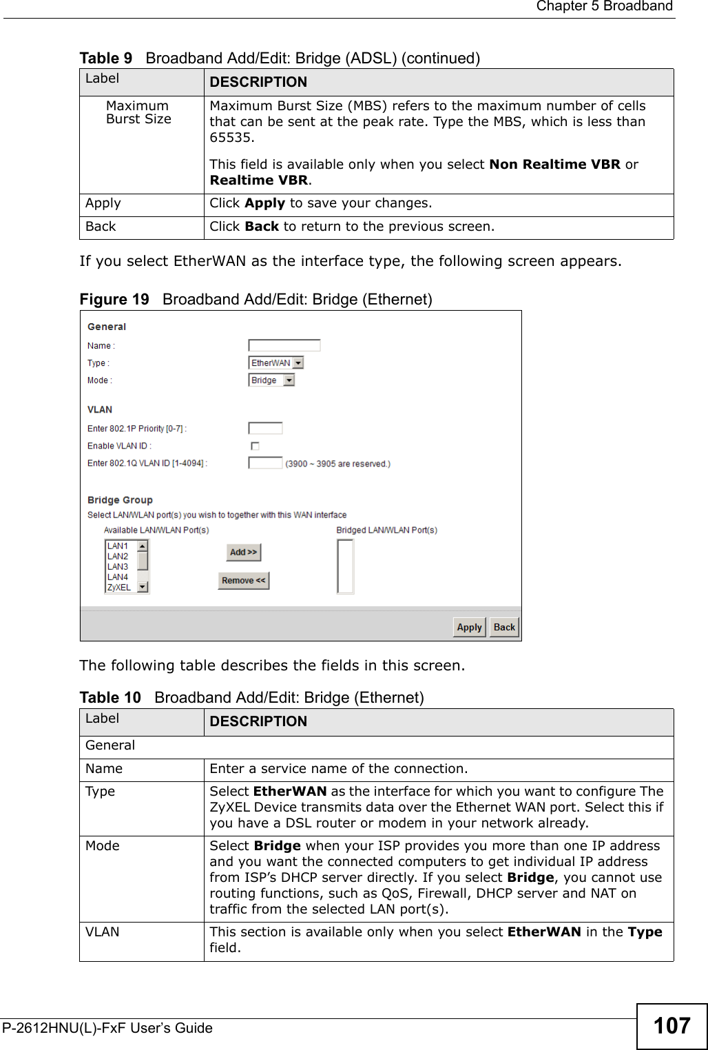  Chapter 5 BroadbandP-2612HNU(L)-FxF User’s Guide 107If you select EtherWAN as the interface type, the following screen appears.Figure 19   Broadband Add/Edit: Bridge (Ethernet)The following table describes the fields in this screen.Maximum Burst Size Maximum Burst Size (MBS) refers to the maximum number of cells that can be sent at the peak rate. Type the MBS, which is less than65535.This field is available only when you select Non Realtime VBR or Realtime VBR.Apply Click Apply to save your changes.Back Click Back to return to the previous screen.Table 10   Broadband Add/Edit: Bridge (Ethernet)Label DESCRIPTIONGeneralName Enter a service name of the connection.Type Select EtherWAN as the interface for which you want to configure The ZyXEL Device transmits data over the Ethernet WAN port. Select this if you have a DSL router or modem in your network already.Mode Select Bridge when your ISP provides you more than one IP address and you want the connected computers to get individual IP address from ISP’s DHCP server directly. If you select Bridge, you cannot use routing functions, such as QoS, Firewall, DHCP server and NAT on traffic from the selected LAN port(s).VLAN This section is available only when you select EtherWAN in the Typefield.Table 9   Broadband Add/Edit: Bridge (ADSL) (continued)Label DESCRIPTION