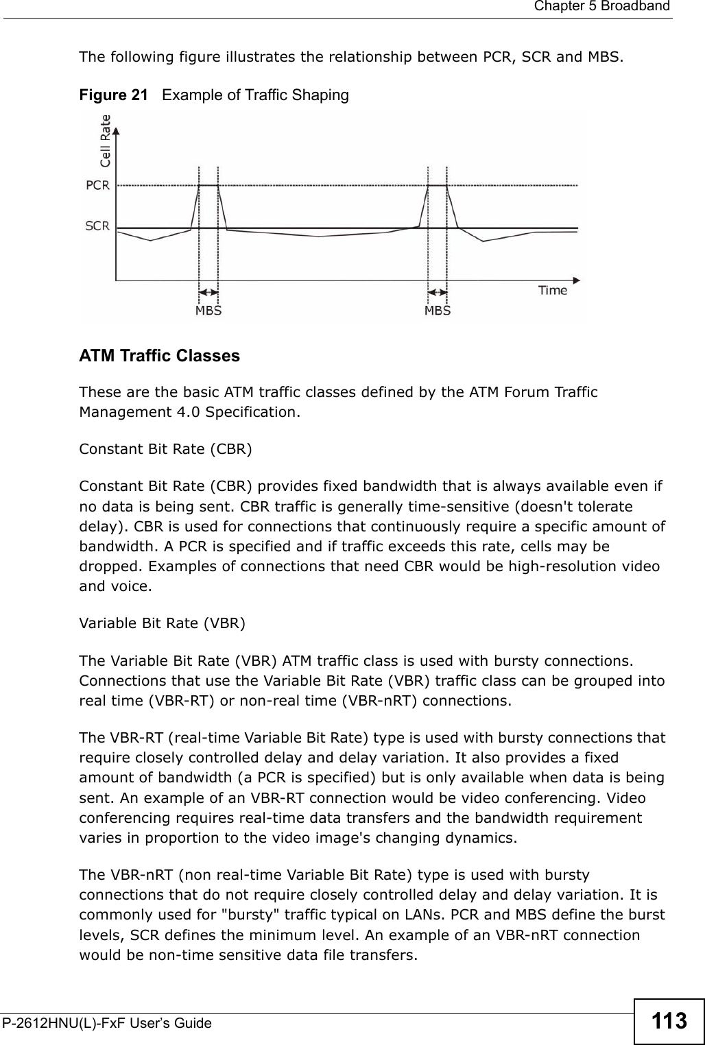  Chapter 5 BroadbandP-2612HNU(L)-FxF User’s Guide 113The following figure illustrates the relationship between PCR, SCR and MBS.Figure 21   Example of Traffic ShapingATM Traffic ClassesThese are the basic ATM traffic classes defined by the ATM Forum Traffic Management 4.0 Specification.Constant Bit Rate (CBR)Constant Bit Rate (CBR) provides fixed bandwidth that is always available even ifno data is being sent. CBR traffic is generally time-sensitive (doesn&apos;t toleratedelay). CBR is used for connections that continuously require a specific amount of bandwidth. A PCR is specified and if traffic exceeds this rate, cells may be dropped. Examples of connections that need CBR would be high-resolution video and voice.Variable Bit Rate (VBR) The Variable Bit Rate (VBR) ATM traffic class is used with bursty connections. Connections that use the Variable Bit Rate (VBR) traffic class can be grouped into real time (VBR-RT) or non-real time (VBR-nRT) connections.The VBR-RT (real-time Variable Bit Rate) type is used with bursty connections thatrequire closely controlled delay and delay variation. It also provides a fixed amount of bandwidth (a PCR is specified) but is only available when data is being sent. An example of an VBR-RT connection would be video conferencing. Video conferencing requires real-time data transfers and the bandwidth requirement varies in proportion to the video image&apos;s changing dynamics. The VBR-nRT (non real-time Variable Bit Rate) type is used with burstyconnections that do not require closely controlled delay and delay variation. It is commonly used for &quot;bursty&quot; traffic typical on LANs. PCR and MBS define the burst levels, SCR defines the minimum level. An example of an VBR-nRT connection would be non-time sensitive data file transfers.