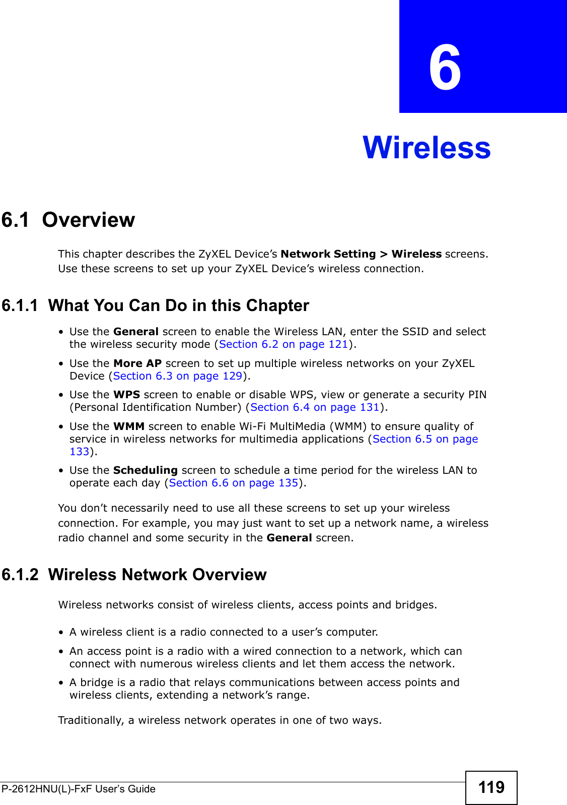 P-2612HNU(L)-FxF User’s Guide 119CHAPTER   6 Wireless6.1  Overview This chapter describes the ZyXEL Device’s Network Setting &gt; Wireless screens.Use these screens to set up your ZyXEL Device’s wireless connection.6.1.1  What You Can Do in this Chapter• Use the General screen to enable the Wireless LAN, enter the SSID and select the wireless security mode (Section 6.2 on page 121).• Use the More AP screen to set up multiple wireless networks on your ZyXEL Device (Section 6.3 on page 129).• Use the WPS screen to enable or disable WPS, view or generate a security PIN (Personal Identification Number) (Section 6.4 on page 131).• Use the WMM screen to enable Wi-Fi MultiMedia (WMM) to ensure quality of service in wireless networks for multimedia applications (Section 6.5 on page 133).• Use the Scheduling screen to schedule a time period for the wireless LAN tooperate each day (Section 6.6 on page 135).You don’t necessarily need to use all these screens to set up your wireless connection. For example, you may just want to set up a network name, a wireless radio channel and some security in the General screen.6.1.2  Wireless Network OverviewWireless networks consist of wireless clients, access points and bridges.• A wireless client is a radio connected to a user’s computer. • An access point is a radio with a wired connection to a network, which can connect with numerous wireless clients and let them access the network. • A bridge is a radio that relays communications between access points and wireless clients, extending a network’s range. Traditionally, a wireless network operates in one of two ways.