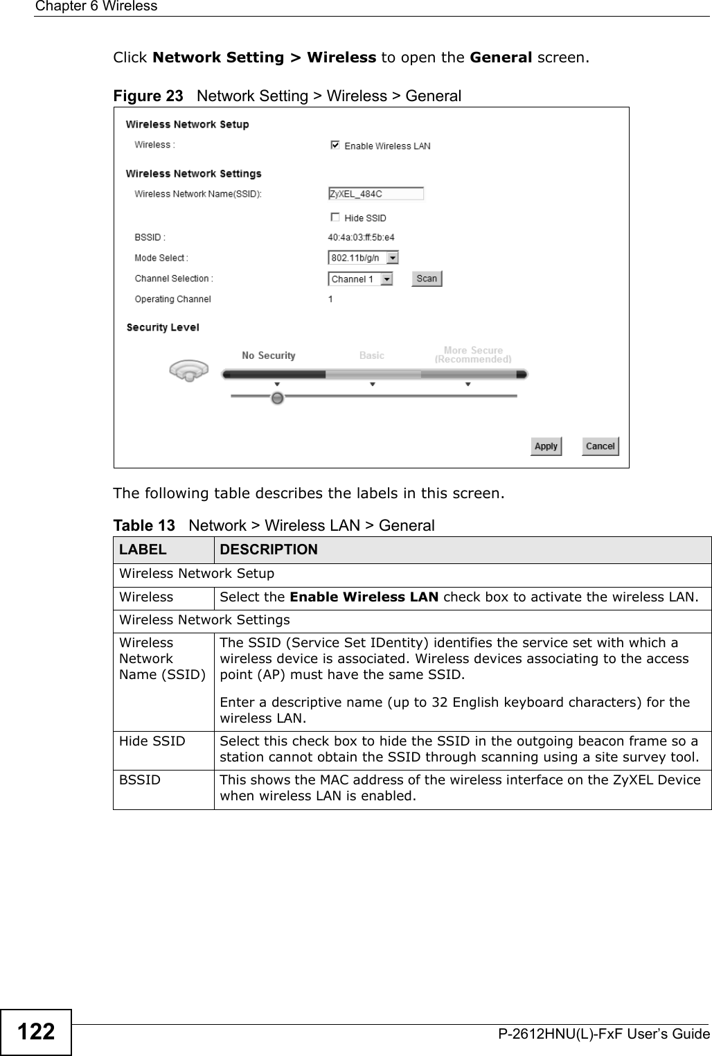 Chapter 6 WirelessP-2612HNU(L)-FxF User’s Guide122Click Network Setting &gt; Wireless to open the General screen.Figure 23   Network Setting &gt; Wireless &gt; General The following table describes the labels in this screen.Table 13   Network &gt; Wireless LAN &gt; GeneralLABEL DESCRIPTIONWireless Network SetupWireless Select the Enable Wireless LAN check box to activate the wireless LAN.Wireless Network SettingsWireless Network Name (SSID)The SSID (Service Set IDentity) identifies the service set with which a wireless device is associated. Wireless devices associating to the access point (AP) must have the same SSID.Enter a descriptive name (up to 32 English keyboard characters) for the wireless LAN. Hide SSID Select this check box to hide the SSID in the outgoing beacon frame so a station cannot obtain the SSID through scanning using a site survey tool.BSSID This shows the MAC address of the wireless interface on the ZyXEL Device when wireless LAN is enabled.