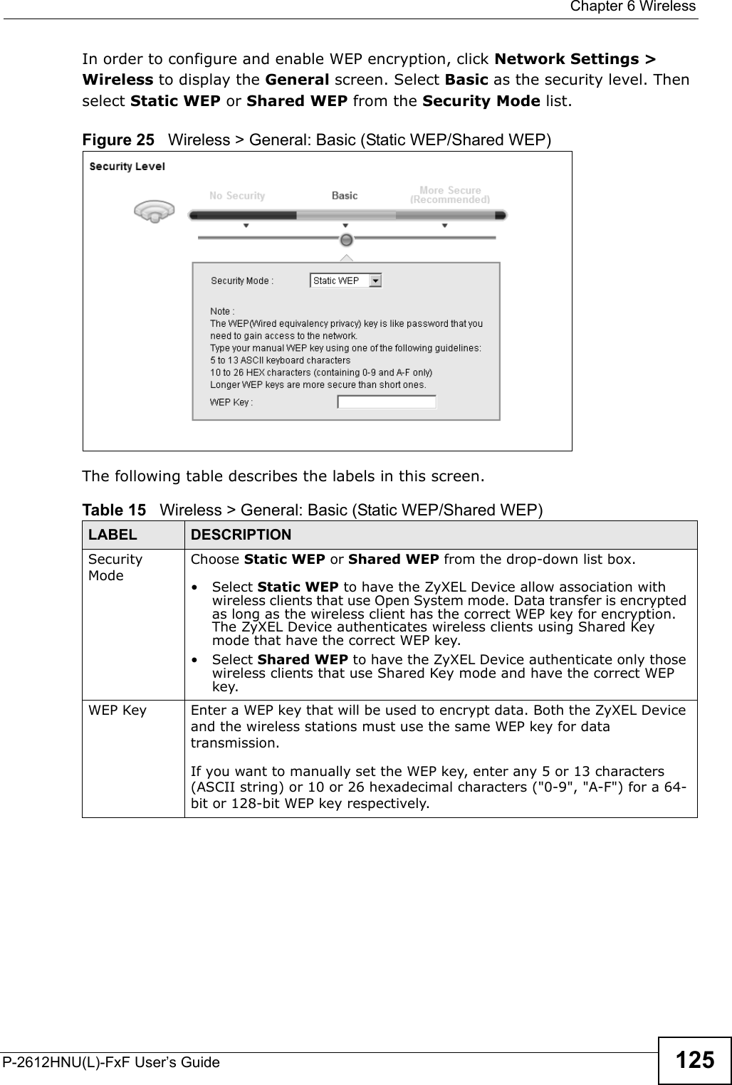  Chapter 6 WirelessP-2612HNU(L)-FxF User’s Guide 125In order to configure and enable WEP encryption, click Network Settings &gt; Wireless to display the General screen. Select Basic as the security level. Then select Static WEP or Shared WEP from the Security Mode list.Figure 25   Wireless &gt; General: Basic (Static WEP/Shared WEP) The following table describes the labels in this screen.Table 15   Wireless &gt; General: Basic (Static WEP/Shared WEP)LABEL DESCRIPTIONSecurityModeChoose Static WEP or Shared WEP from the drop-down list box.• Select Static WEP to have the ZyXEL Device allow association with wireless clients that use Open System mode. Data transfer is encrypted as long as the wireless client has the correct WEP key for encryption. The ZyXEL Device authenticates wireless clients using Shared Key mode that have the correct WEP key.• Select Shared WEP to have the ZyXEL Device authenticate only those wireless clients that use Shared Key mode and have the correct WEP key.WEP Key Enter a WEP key that will be used to encrypt data. Both the ZyXEL Deviceand the wireless stations must use the same WEP key for data transmission.If you want to manually set the WEP key, enter any 5 or 13 characters (ASCII string) or 10 or 26 hexadecimal characters (&quot;0-9&quot;, &quot;A-F&quot;) for a 64-bit or 128-bit WEP key respectively.