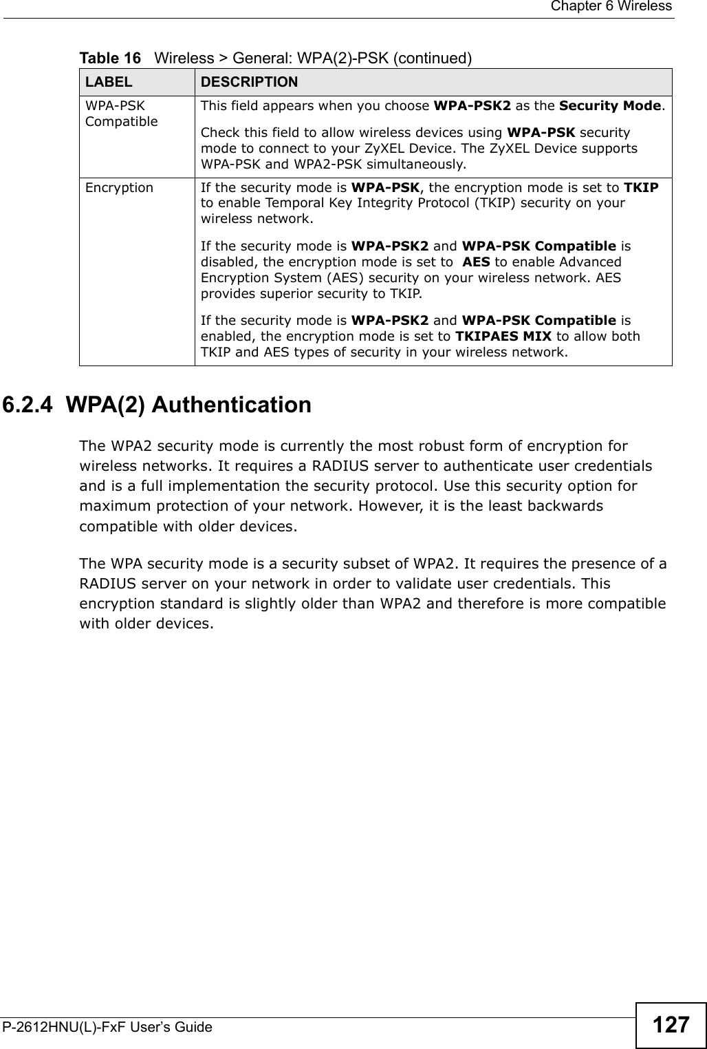  Chapter 6 WirelessP-2612HNU(L)-FxF User’s Guide 1276.2.4  WPA(2) AuthenticationThe WPA2 security mode is currently the most robust form of encryption for wireless networks. It requires a RADIUS server to authenticate user credentials and is a full implementation the security protocol. Use this security option for maximum protection of your network. However, it is the least backwards compatible with older devices.The WPA security mode is a security subset of WPA2. It requires the presence of a RADIUS server on your network in order to validate user credentials. This encryption standard is slightly older than WPA2 and therefore is more compatible with older devices.WPA-PSK CompatibleThis field appears when you choose WPA-PSK2 as the Security Mode.Check this field to allow wireless devices using WPA-PSK securitymode to connect to your ZyXEL Device. The ZyXEL Device supports WPA-PSK and WPA2-PSK simultaneously.Encryption If the security mode is WPA-PSK, the encryption mode is set to TKIPto enable Temporal Key Integrity Protocol (TKIP) security on yourwireless network. If the security mode is WPA-PSK2 and WPA-PSK Compatible isdisabled, the encryption mode is set to  AES to enable Advanced Encryption System (AES) security on your wireless network. AES provides superior security to TKIP.If the security mode is WPA-PSK2 and WPA-PSK Compatible isenabled, the encryption mode is set to TKIPAES MIX to allow bothTKIP and AES types of security in your wireless network.Table 16   Wireless &gt; General: WPA(2)-PSK (continued)LABEL DESCRIPTION