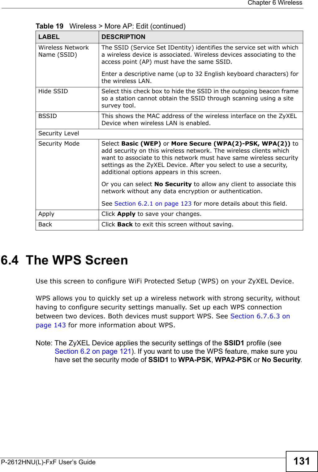  Chapter 6 WirelessP-2612HNU(L)-FxF User’s Guide 1316.4  The WPS ScreenUse this screen to configure WiFi Protected Setup (WPS) on your ZyXEL Device.WPS allows you to quickly set up a wireless network with strong security, without having to configure security settings manually. Set up each WPS connection between two devices. Both devices must support WPS. See Section 6.7.6.3 on page 143 for more information about WPS.Note: The ZyXEL Device applies the security settings of the SSID1 profile (see Section 6.2 on page 121). If you want to use the WPS feature, make sure you have set the security mode of SSID1 to WPA-PSK, WPA2-PSK or No Security.Wireless Network Name (SSID)The SSID (Service Set IDentity) identifies the service set with which a wireless device is associated. Wireless devices associating to the access point (AP) must have the same SSID. Enter a descriptive name (up to 32 English keyboard characters) for the wireless LAN. Hide SSID Select this check box to hide the SSID in the outgoing beacon frame so a station cannot obtain the SSID through scanning using a site survey tool.BSSID This shows the MAC address of the wireless interface on the ZyXEL Device when wireless LAN is enabled.Security LevelSecurity Mode Select Basic (WEP) or More Secure (WPA(2)-PSK, WPA(2)) to add security on this wireless network. The wireless clients which want to associate to this network must have same wireless security settings as the ZyXEL Device. After you select to use a security, additional options appears in this screen. Or you can select No Security to allow any client to associate this network without any data encryption or authentication.See Section 6.2.1 on page 123 for more details about this field.Apply Click Apply to save your changes.Back Click Back to exit this screen without saving.Table 19   Wireless &gt; More AP: Edit (continued)LABEL DESCRIPTION