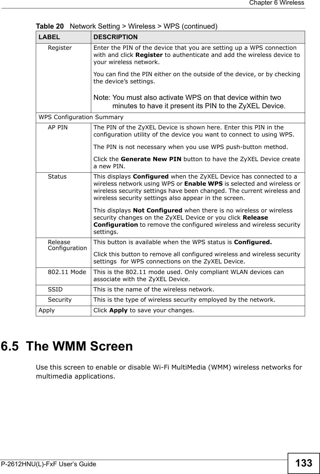  Chapter 6 WirelessP-2612HNU(L)-FxF User’s Guide 1336.5  The WMM ScreenUse this screen to enable or disable Wi-Fi MultiMedia (WMM) wireless networks for multimedia applications.Register Enter the PIN of the device that you are setting up a WPS connectionwith and click Register to authenticate and add the wireless device to your wireless network.You can find the PIN either on the outside of the device, or by checking the device’s settings.Note: You must also activate WPS on that device within two minutes to have it present its PIN to the ZyXEL Device.WPS Configuration SummaryAP PIN The PIN of the ZyXEL Device is shown here. Enter this PIN in the configuration utility of the device you want to connect to using WPS.The PIN is not necessary when you use WPS push-button method.Click the Generate New PIN button to have the ZyXEL Device createa new PIN.Status This displays Configured when the ZyXEL Device has connected to a wireless network using WPS or Enable WPS is selected and wireless or wireless security settings have been changed. The current wireless and wireless security settings also appear in the screen.This displays Not Configured when there is no wireless or wireless security changes on the ZyXEL Device or you click Release Configuration to remove the configured wireless and wireless securitysettings.ReleaseConfiguration This button is available when the WPS status is Configured.Click this button to remove all configured wireless and wireless securitysettings  for WPS connections on the ZyXEL Device.802.11 Mode This is the 802.11 mode used. Only compliant WLAN devices canassociate with the ZyXEL Device.SSID This is the name of the wireless network.Security This is the type of wireless security employed by the network.Apply Click Apply to save your changes.Table 20   Network Setting &gt; Wireless &gt; WPS (continued)LABEL DESCRIPTION