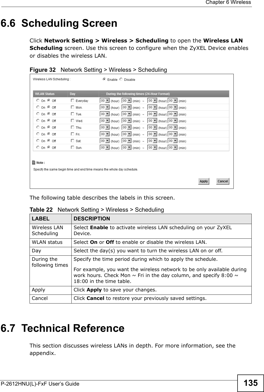  Chapter 6 WirelessP-2612HNU(L)-FxF User’s Guide 1356.6  Scheduling Screen Click Network Setting &gt; Wireless &gt; Scheduling to open the Wireless LAN Scheduling screen. Use this screen to configure when the ZyXEL Device enables or disables the wireless LAN.  Figure 32   Network Setting &gt; Wireless &gt; SchedulingThe following table describes the labels in this screen.6.7  Technical ReferenceThis section discusses wireless LANs in depth. For more information, see the appendix.Table 22   Network Setting &gt; Wireless &gt; SchedulingLABEL DESCRIPTIONWireless LAN SchedulingSelect Enable to activate wireless LAN scheduling on your ZyXEL Device.WLAN status Select On or Off to enable or disable the wireless LAN.Day Select the day(s) you want to turn the wireless LAN on or off.During the following timesSpecify the time period during which to apply the schedule.For example, you want the wireless network to be only available during work hours. Check Mon ~ Fri in the day column, and specify 8:00 ~ 18:00 in the time table.Apply Click Apply to save your changes.Cancel Click Cancel to restore your previously saved settings.