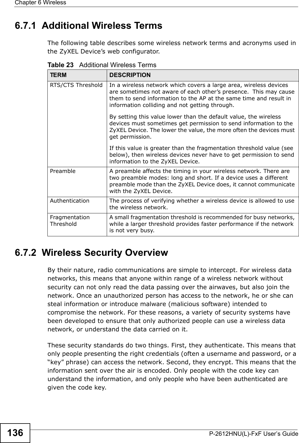Chapter 6 WirelessP-2612HNU(L)-FxF User’s Guide1366.7.1  Additional Wireless TermsThe following table describes some wireless network terms and acronyms used in the ZyXEL Device’s web configurator.6.7.2  Wireless Security OverviewBy their nature, radio communications are simple to intercept. For wireless data networks, this means that anyone within range of a wireless network without security can not only read the data passing over the airwaves, but also join the network. Once an unauthorized person has access to the network, he or she can steal information or introduce malware (malicious software) intended to compromise the network. For these reasons, a variety of security systems havebeen developed to ensure that only authorized people can use a wireless datanetwork, or understand the data carried on it.These security standards do two things. First, they authenticate. This means that only people presenting the right credentials (often a username and password, or a “key” phrase) can access the network. Second, they encrypt. This means that the information sent over the air is encoded. Only people with the code key can understand the information, and only people who have been authenticated are given the code key.Table 23   Additional Wireless TermsTERM DESCRIPTIONRTS/CTS Threshold In a wireless network which covers a large area, wireless devices are sometimes not aware of each other’s presence.  This may cause them to send information to the AP at the same time and result ininformation colliding and not getting through.By setting this value lower than the default value, the wireless devices must sometimes get permission to send information to theZyXEL Device. The lower the value, the more often the devices must get permission.If this value is greater than the fragmentation threshold value (see below), then wireless devices never have to get permission to send information to the ZyXEL Device.Preamble A preamble affects the timing in your wireless network. There aretwo preamble modes: long and short. If a device uses a different preamble mode than the ZyXEL Device does, it cannot communicate with the ZyXEL Device.Authentication The process of verifying whether a wireless device is allowed to use the wireless network.Fragmentation ThresholdA small fragmentation threshold is recommended for busy networks, while a larger threshold provides faster performance if the network is not very busy.
