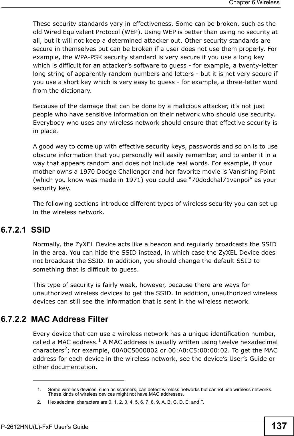 Chapter 6 WirelessP-2612HNU(L)-FxF User’s Guide 137These security standards vary in effectiveness. Some can be broken, such as the old Wired Equivalent Protocol (WEP). Using WEP is better than using no security atall, but it will not keep a determined attacker out. Other security standards are secure in themselves but can be broken if a user does not use them properly. For example, the WPA-PSK security standard is very secure if you use a long key which is difficult for an attacker’s software to guess - for example, a twenty-letter long string of apparently random numbers and letters - but it is not very secure ifyou use a short key which is very easy to guess - for example, a three-letter word from the dictionary.Because of the damage that can be done by a malicious attacker, it’s not justpeople who have sensitive information on their network who should use security. Everybody who uses any wireless network should ensure that effective security isin place.A good way to come up with effective security keys, passwords and so on is to use obscure information that you personally will easily remember, and to enter it in a way that appears random and does not include real words. For example, if your mother owns a 1970 Dodge Challenger and her favorite movie is Vanishing Point (which you know was made in 1971) you could use “70dodchal71vanpoi” as your security key.The following sections introduce different types of wireless security you can set up in the wireless network.6.7.2.1  SSIDNormally, the ZyXEL Device acts like a beacon and regularly broadcasts the SSID in the area. You can hide the SSID instead, in which case the ZyXEL Device does not broadcast the SSID. In addition, you should change the default SSID to something that is difficult to guess.This type of security is fairly weak, however, because there are ways for unauthorized wireless devices to get the SSID. In addition, unauthorized wirelessdevices can still see the information that is sent in the wireless network.6.7.2.2  MAC Address FilterEvery device that can use a wireless network has a unique identification number, called a MAC address.1A MAC address is usually written using twelve hexadecimal characters2; for example, 00A0C5000002 or 00:A0:C5:00:00:02. To get the MAC address for each device in the wireless network, see the device’s User’s Guide or other documentation.1. Some wireless devices, such as scanners, can detect wireless networks but cannot use wireless networks. These kinds of wireless devices might not have MAC addresses.2. Hexadecimal characters are 0, 1, 2, 3, 4, 5, 6, 7, 8, 9, A, B, C, D, E, and F.