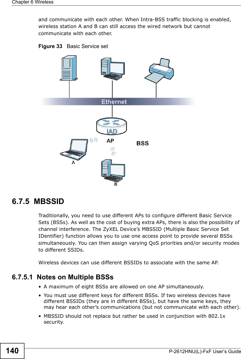 Chapter 6 WirelessP-2612HNU(L)-FxF User’s Guide140and communicate with each other. When Intra-BSS traffic blocking is enabled,wireless station A and B can still access the wired network but cannot communicate with each other.Figure 33   Basic Service set6.7.5  MBSSIDTraditionally, you need to use different APs to configure different Basic Service Sets (BSSs). As well as the cost of buying extra APs, there is also the possibility of channel interference. The ZyXEL Device’s MBSSID (Multiple Basic Service Set IDentifier) function allows you to use one access point to provide several BSSssimultaneously. You can then assign varying QoS priorities and/or security modesto different SSIDs.Wireless devices can use different BSSIDs to associate with the same AP.6.7.5.1  Notes on Multiple BSSs• A maximum of eight BSSs are allowed on one AP simultaneously.• You must use different keys for different BSSs. If two wireless devices havedifferent BSSIDs (they are in different BSSs), but have the same keys, they may hear each other’s communications (but not communicate with each other).• MBSSID should not replace but rather be used in conjunction with 802.1x security.