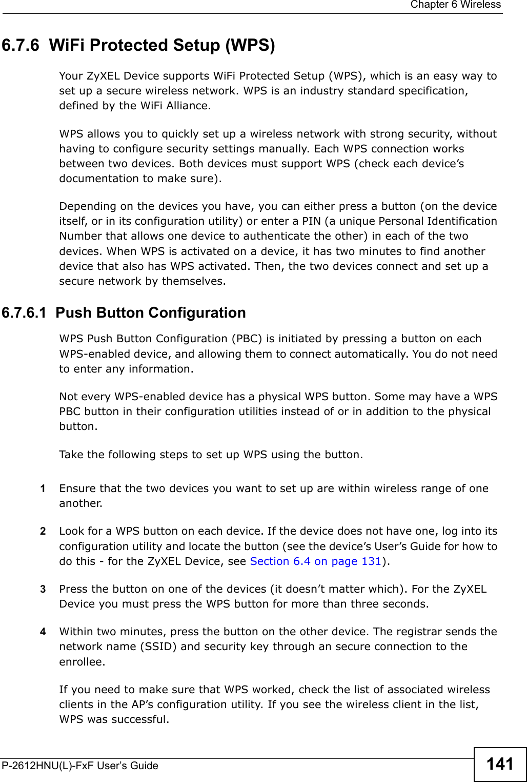  Chapter 6 WirelessP-2612HNU(L)-FxF User’s Guide 1416.7.6  WiFi Protected Setup (WPS)Your ZyXEL Device supports WiFi Protected Setup (WPS), which is an easy way to set up a secure wireless network. WPS is an industry standard specification, defined by the WiFi Alliance.WPS allows you to quickly set up a wireless network with strong security, without having to configure security settings manually. Each WPS connection works between two devices. Both devices must support WPS (check each device’sdocumentation to make sure).Depending on the devices you have, you can either press a button (on the device itself, or in its configuration utility) or enter a PIN (a unique Personal Identification Number that allows one device to authenticate the other) in each of the two devices. When WPS is activated on a device, it has two minutes to find another device that also has WPS activated. Then, the two devices connect and set up a secure network by themselves.6.7.6.1  Push Button ConfigurationWPS Push Button Configuration (PBC) is initiated by pressing a button on eachWPS-enabled device, and allowing them to connect automatically. You do not need to enter any information. Not every WPS-enabled device has a physical WPS button. Some may have a WPS PBC button in their configuration utilities instead of or in addition to the physical button.Take the following steps to set up WPS using the button.1Ensure that the two devices you want to set up are within wireless range of one another.2Look for a WPS button on each device. If the device does not have one, log into itsconfiguration utility and locate the button (see the device’s User’s Guide for how to do this - for the ZyXEL Device, see Section 6.4 on page 131).3Press the button on one of the devices (it doesn’t matter which). For the ZyXELDevice you must press the WPS button for more than three seconds.4Within two minutes, press the button on the other device. The registrar sends the network name (SSID) and security key through an secure connection to the enrollee.If you need to make sure that WPS worked, check the list of associated wireless clients in the AP’s configuration utility. If you see the wireless client in the list,WPS was successful.