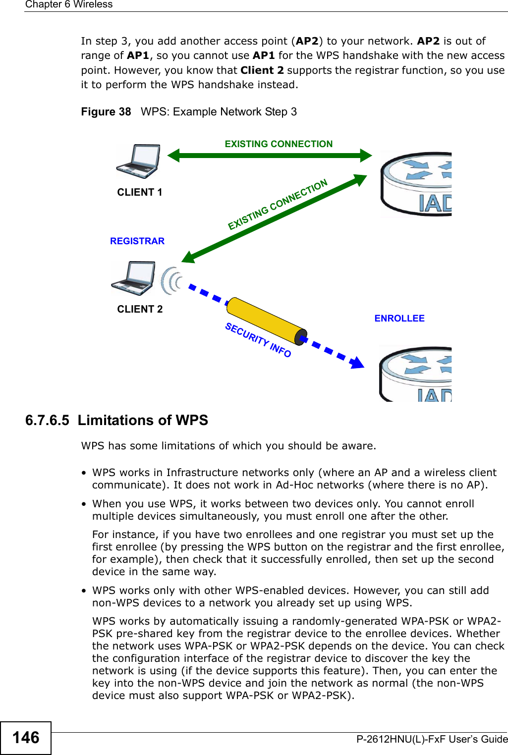Chapter 6 WirelessP-2612HNU(L)-FxF User’s Guide146In step 3, you add another access point (AP2) to your network. AP2 is out of range of AP1, so you cannot use AP1 for the WPS handshake with the new access point. However, you know that Client 2 supports the registrar function, so you use it to perform the WPS handshake instead.Figure 38   WPS: Example Network Step 36.7.6.5  Limitations of WPSWPS has some limitations of which you should be aware. • WPS works in Infrastructure networks only (where an AP and a wireless client communicate). It does not work in Ad-Hoc networks (where there is no AP).• When you use WPS, it works between two devices only. You cannot enroll multiple devices simultaneously, you must enroll one after the other.For instance, if you have two enrollees and one registrar you must set up the first enrollee (by pressing the WPS button on the registrar and the first enrollee,for example), then check that it successfully enrolled, then set up the second device in the same way.• WPS works only with other WPS-enabled devices. However, you can still add non-WPS devices to a network you already set up using WPS.WPS works by automatically issuing a randomly-generated WPA-PSK or WPA2-PSK pre-shared key from the registrar device to the enrollee devices. Whether the network uses WPA-PSK or WPA2-PSK depends on the device. You can check the configuration interface of the registrar device to discover the key the network is using (if the device supports this feature). Then, you can enter the key into the non-WPS device and join the network as normal (the non-WPS device must also support WPA-PSK or WPA2-PSK).CLIENT 1 AP1REGISTRARCLIENT 2EXISTING CONNECTIONSECURITYINFOENROLLEEAP2EXISTINGCONNECTION
