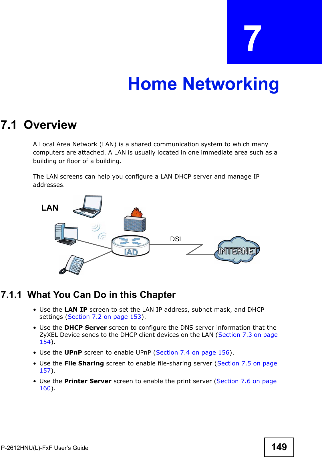 P-2612HNU(L)-FxF User’s Guide 149CHAPTER   7 Home Networking7.1  Overview  A Local Area Network (LAN) is a shared communication system to which manycomputers are attached. A LAN is usually located in one immediate area such as a building or floor of a building.The LAN screens can help you configure a LAN DHCP server and manage IPaddresses.7.1.1  What You Can Do in this Chapter• Use the LAN IP screen to set the LAN IP address, subnet mask, and DHCP settings (Section 7.2 on page 153). • Use the DHCP Server screen to configure the DNS server information that the ZyXEL Device sends to the DHCP client devices on the LAN (Section 7.3 on page 154).• Use the UPnP screen to enable UPnP (Section 7.4 on page 156).• Use the File Sharing screen to enable file-sharing server (Section 7.5 on page 157).• Use the Printer Server screen to enable the print server (Section 7.6 on page 160).DSLLAN