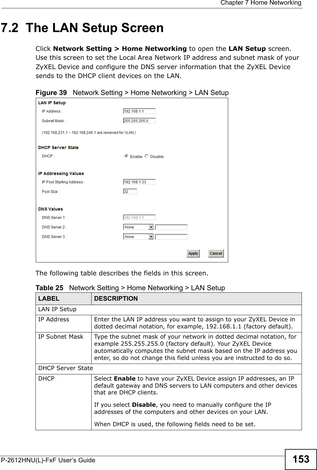  Chapter 7 Home NetworkingP-2612HNU(L)-FxF User’s Guide 1537.2  The LAN Setup ScreenClick Network Setting &gt; Home Networking to open the LAN Setup screen. Use this screen to set the Local Area Network IP address and subnet mask of yourZyXEL Device and configure the DNS server information that the ZyXEL Device sends to the DHCP client devices on the LAN.Figure 39   Network Setting &gt; Home Networking &gt; LAN Setup The following table describes the fields in this screen.  Table 25   Network Setting &gt; Home Networking &gt; LAN Setup LABEL DESCRIPTIONLAN IP SetupIP Address Enter the LAN IP address you want to assign to your ZyXEL Device in dotted decimal notation, for example, 192.168.1.1 (factory default).IP Subnet Mask  Type the subnet mask of your network in dotted decimal notation, for example 255.255.255.0 (factory default). Your ZyXEL Device automatically computes the subnet mask based on the IP address you enter, so do not change this field unless you are instructed to do so.DHCP Server StateDHCP Select Enable to have your ZyXEL Device assign IP addresses, an IP default gateway and DNS servers to LAN computers and other devices that are DHCP clients.If you select Disable, you need to manually configure the IP addresses of the computers and other devices on your LAN.When DHCP is used, the following fields need to be set.