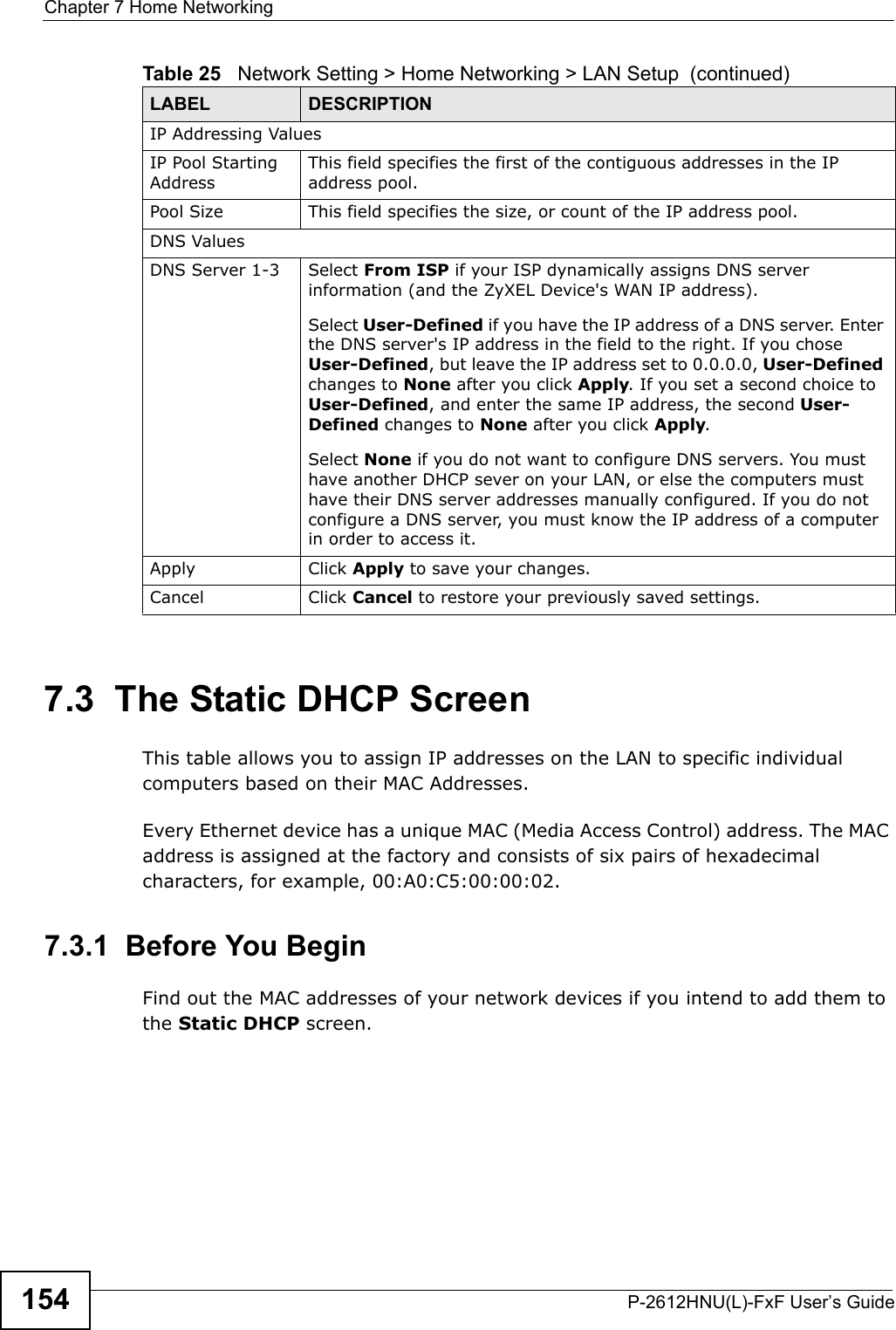 Chapter 7 Home NetworkingP-2612HNU(L)-FxF User’s Guide1547.3  The Static DHCP ScreenThis table allows you to assign IP addresses on the LAN to specific individual computers based on their MAC Addresses.Every Ethernet device has a unique MAC (Media Access Control) address. The MAC address is assigned at the factory and consists of six pairs of hexadecimal characters, for example, 00:A0:C5:00:00:02.7.3.1  Before You BeginFind out the MAC addresses of your network devices if you intend to add them to the Static DHCP screen.IP Addressing ValuesIP Pool StartingAddressThis field specifies the first of the contiguous addresses in the IP address pool.Pool Size This field specifies the size, or count of the IP address pool.DNS ValuesDNS Server 1-3 Select From ISP if your ISP dynamically assigns DNS server information (and the ZyXEL Device&apos;s WAN IP address).Select User-Defined if you have the IP address of a DNS server. Enter the DNS server&apos;s IP address in the field to the right. If you chose User-Defined, but leave the IP address set to 0.0.0.0, User-Definedchanges to None after you click Apply. If you set a second choice to User-Defined, and enter the same IP address, the second User-Defined changes to None after you click Apply. Select None if you do not want to configure DNS servers. You musthave another DHCP sever on your LAN, or else the computers must have their DNS server addresses manually configured. If you do not configure a DNS server, you must know the IP address of a computer in order to access it.Apply Click Apply to save your changes.Cancel Click Cancel to restore your previously saved settings.Table 25   Network Setting &gt; Home Networking &gt; LAN Setup  (continued)LABEL DESCRIPTION