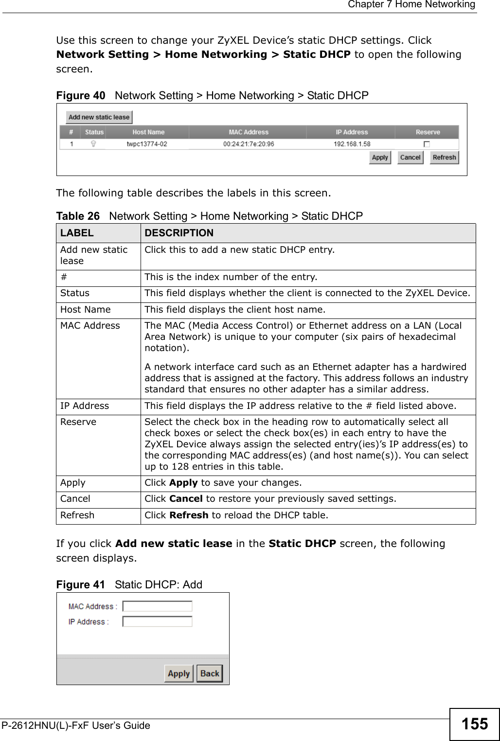  Chapter 7 Home NetworkingP-2612HNU(L)-FxF User’s Guide 155Use this screen to change your ZyXEL Device’s static DHCP settings. Click Network Setting &gt; Home Networking &gt; Static DHCP to open the following screen.Figure 40   Network Setting &gt; Home Networking &gt; Static DHCP The following table describes the labels in this screen.If you click Add new static lease in the Static DHCP screen, the following screen displays.Figure 41   Static DHCP: AddTable 26   Network Setting &gt; Home Networking &gt; Static DHCPLABEL DESCRIPTIONAdd new static leaseClick this to add a new static DHCP entry.# This is the index number of the entry.Status This field displays whether the client is connected to the ZyXEL Device.Host Name This field displays the client host name.MAC Address The MAC (Media Access Control) or Ethernet address on a LAN (Local Area Network) is unique to your computer (six pairs of hexadecimal notation).A network interface card such as an Ethernet adapter has a hardwired address that is assigned at the factory. This address follows an industry standard that ensures no other adapter has a similar address.IP Address This field displays the IP address relative to the # field listed above.Reserve Select the check box in the heading row to automatically select all check boxes or select the check box(es) in each entry to have the ZyXEL Device always assign the selected entry(ies)’s IP address(es) to the corresponding MAC address(es) (and host name(s)). You can select up to 128 entries in this table.  Apply Click Apply to save your changes.Cancel Click Cancel to restore your previously saved settings.Refresh Click Refresh to reload the DHCP table.