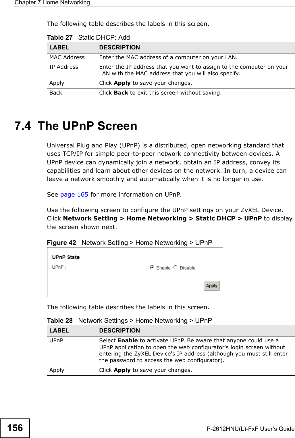 Chapter 7 Home NetworkingP-2612HNU(L)-FxF User’s Guide156The following table describes the labels in this screen.7.4  The UPnP ScreenUniversal Plug and Play (UPnP) is a distributed, open networking standard that uses TCP/IP for simple peer-to-peer network connectivity between devices. AUPnP device can dynamically join a network, obtain an IP address, convey its capabilities and learn about other devices on the network. In turn, a device can leave a network smoothly and automatically when it is no longer in use.See page 165 for more information on UPnP.Use the following screen to configure the UPnP settings on your ZyXEL Device.Click Network Setting &gt; Home Networking &gt; Static DHCP &gt; UPnP to display the screen shown next.Figure 42   Network Setting &gt; Home Networking &gt; UPnPThe following table describes the labels in this screen.Table 27   Static DHCP: AddLABEL DESCRIPTIONMAC Address Enter the MAC address of a computer on your LAN.IP Address Enter the IP address that you want to assign to the computer on your LAN with the MAC address that you will also specify.Apply Click Apply to save your changes.Back Click Back to exit this screen without saving.Table 28   Network Settings &gt; Home Networking &gt; UPnPLABEL DESCRIPTIONUPnP Select Enable to activate UPnP. Be aware that anyone could use a UPnP application to open the web configurator&apos;s login screen without entering the ZyXEL Device&apos;s IP address (although you must still enter the password to access the web configurator).Apply Click Apply to save your changes.