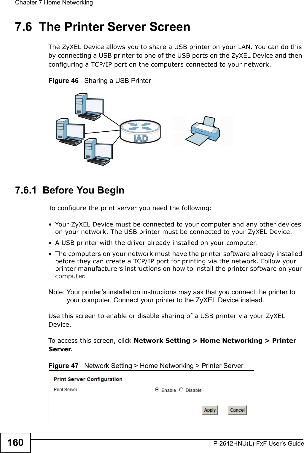 Chapter 7 Home NetworkingP-2612HNU(L)-FxF User’s Guide1607.6  The Printer Server ScreenThe ZyXEL Device allows you to share a USB printer on your LAN. You can do this by connecting a USB printer to one of the USB ports on the ZyXEL Device and then configuring a TCP/IP port on the computers connected to your network.Figure 46   Sharing a USB Printer7.6.1  Before You BeginTo configure the print server you need the following:• Your ZyXEL Device must be connected to your computer and any other devices on your network. The USB printer must be connected to your ZyXEL Device.• A USB printer with the driver already installed on your computer.• The computers on your network must have the printer software already installedbefore they can create a TCP/IP port for printing via the network. Follow your printer manufacturers instructions on how to install the printer software on your computer. Note: Your printer’s installation instructions may ask that you connect the printer to your computer. Connect your printer to the ZyXEL Device instead.Use this screen to enable or disable sharing of a USB printer via your ZyXEL Device. To access this screen, click Network Setting &gt; Home Networking &gt; PrinterServer.Figure 47   Network Setting &gt; Home Networking &gt; Printer Server