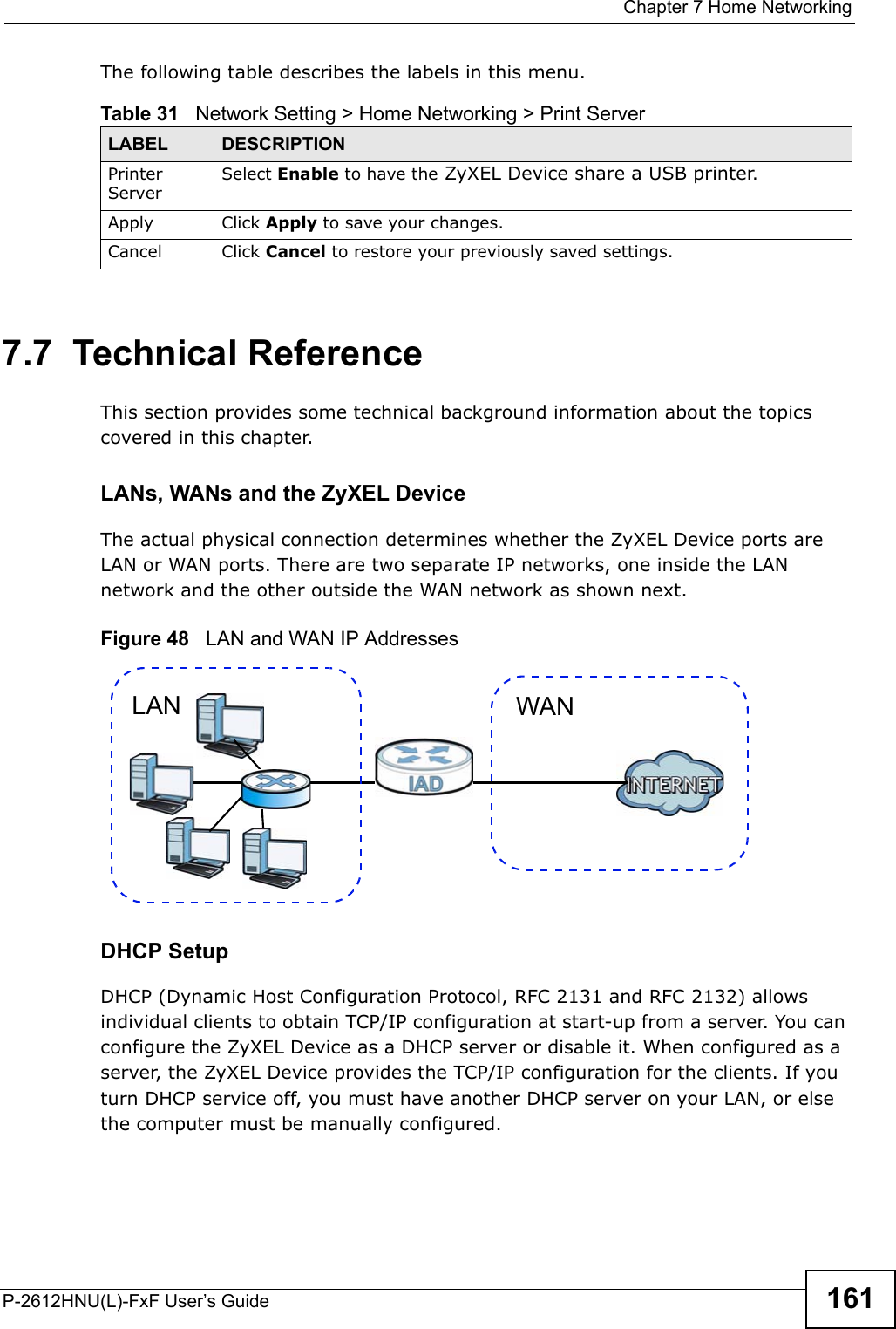  Chapter 7 Home NetworkingP-2612HNU(L)-FxF User’s Guide 161The following table describes the labels in this menu.7.7  Technical ReferenceThis section provides some technical background information about the topics covered in this chapter.LANs, WANs and the ZyXEL DeviceThe actual physical connection determines whether the ZyXEL Device ports are LAN or WAN ports. There are two separate IP networks, one inside the LAN network and the other outside the WAN network as shown next.Figure 48   LAN and WAN IP AddressesDHCP SetupDHCP (Dynamic Host Configuration Protocol, RFC 2131 and RFC 2132) allows individual clients to obtain TCP/IP configuration at start-up from a server. You can configure the ZyXEL Device as a DHCP server or disable it. When configured as a server, the ZyXEL Device provides the TCP/IP configuration for the clients. If you turn DHCP service off, you must have another DHCP server on your LAN, or elsethe computer must be manually configured.Table 31   Network Setting &gt; Home Networking &gt; Print ServerLABEL DESCRIPTIONPrinter Server Select Enable to have the ZyXEL Device share a USB printer.Apply Click Apply to save your changes.Cancel Click Cancel to restore your previously saved settings.WANLAN