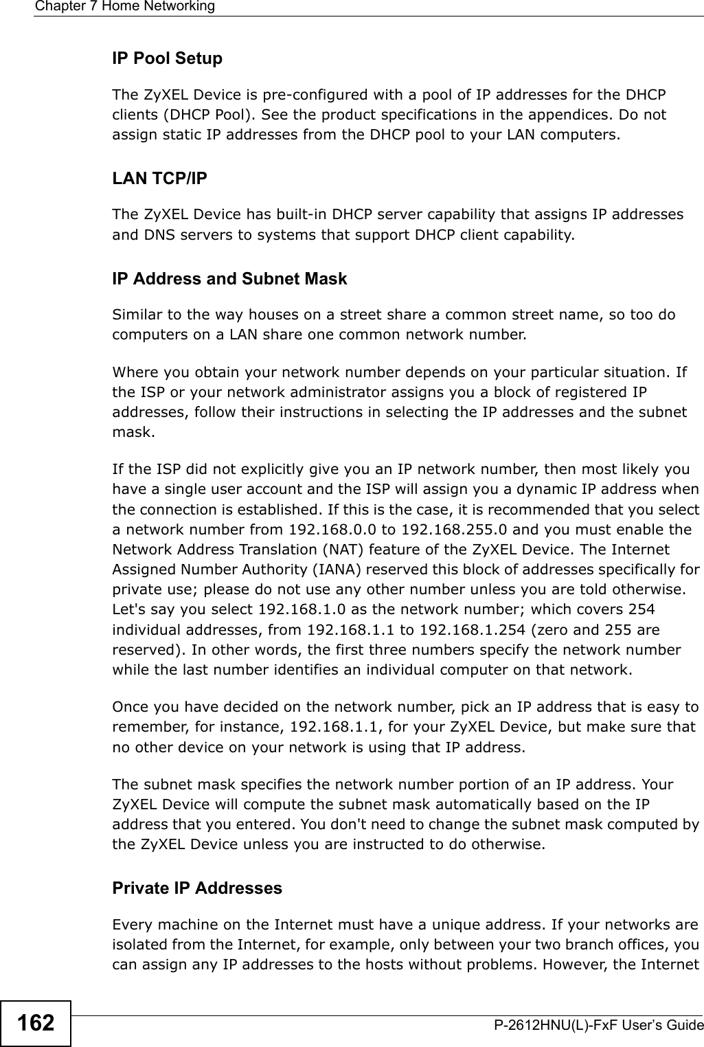 Chapter 7 Home NetworkingP-2612HNU(L)-FxF User’s Guide162IP Pool SetupThe ZyXEL Device is pre-configured with a pool of IP addresses for the DHCP clients (DHCP Pool). See the product specifications in the appendices. Do notassign static IP addresses from the DHCP pool to your LAN computers.LAN TCP/IP The ZyXEL Device has built-in DHCP server capability that assigns IP addresses and DNS servers to systems that support DHCP client capability.IP Address and Subnet MaskSimilar to the way houses on a street share a common street name, so too do computers on a LAN share one common network number.Where you obtain your network number depends on your particular situation. If the ISP or your network administrator assigns you a block of registered IP addresses, follow their instructions in selecting the IP addresses and the subnet mask.If the ISP did not explicitly give you an IP network number, then most likely you have a single user account and the ISP will assign you a dynamic IP address when the connection is established. If this is the case, it is recommended that you selecta network number from 192.168.0.0 to 192.168.255.0 and you must enable the Network Address Translation (NAT) feature of the ZyXEL Device. The Internet Assigned Number Authority (IANA) reserved this block of addresses specifically for private use; please do not use any other number unless you are told otherwise. Let&apos;s say you select 192.168.1.0 as the network number; which covers 254 individual addresses, from 192.168.1.1 to 192.168.1.254 (zero and 255 are reserved). In other words, the first three numbers specify the network numberwhile the last number identifies an individual computer on that network.Once you have decided on the network number, pick an IP address that is easy toremember, for instance, 192.168.1.1, for your ZyXEL Device, but make sure thatno other device on your network is using that IP address.The subnet mask specifies the network number portion of an IP address. Your ZyXEL Device will compute the subnet mask automatically based on the IP address that you entered. You don&apos;t need to change the subnet mask computed by the ZyXEL Device unless you are instructed to do otherwise.Private IP AddressesEvery machine on the Internet must have a unique address. If your networks are isolated from the Internet, for example, only between your two branch offices, you can assign any IP addresses to the hosts without problems. However, the Internet 