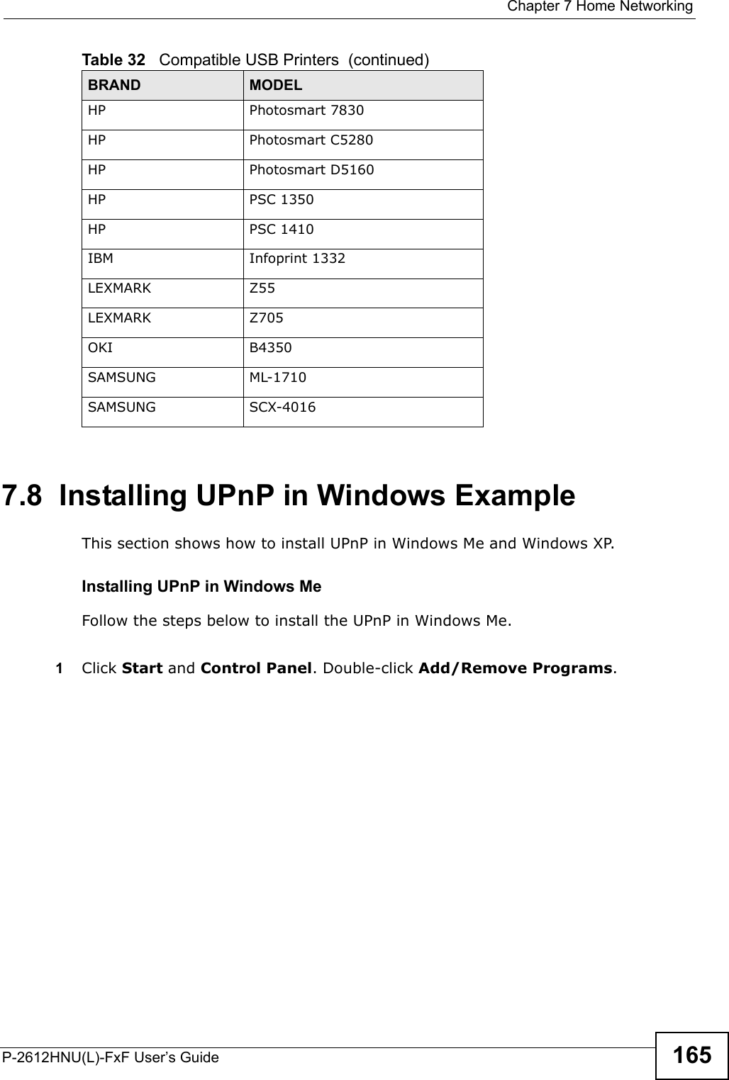  Chapter 7 Home NetworkingP-2612HNU(L)-FxF User’s Guide 1657.8  Installing UPnP in Windows ExampleThis section shows how to install UPnP in Windows Me and Windows XP.  Installing UPnP in Windows MeFollow the steps below to install the UPnP in Windows Me. 1Click Start and Control Panel. Double-click Add/Remove Programs.HP Photosmart 7830HP Photosmart C5280HP Photosmart D5160HP PSC 1350HP PSC 1410IBM Infoprint 1332LEXMARK Z55LEXMARK Z705OKI B4350SAMSUNG ML-1710SAMSUNG SCX-4016Table 32   Compatible USB Printers  (continued)BRAND MODEL