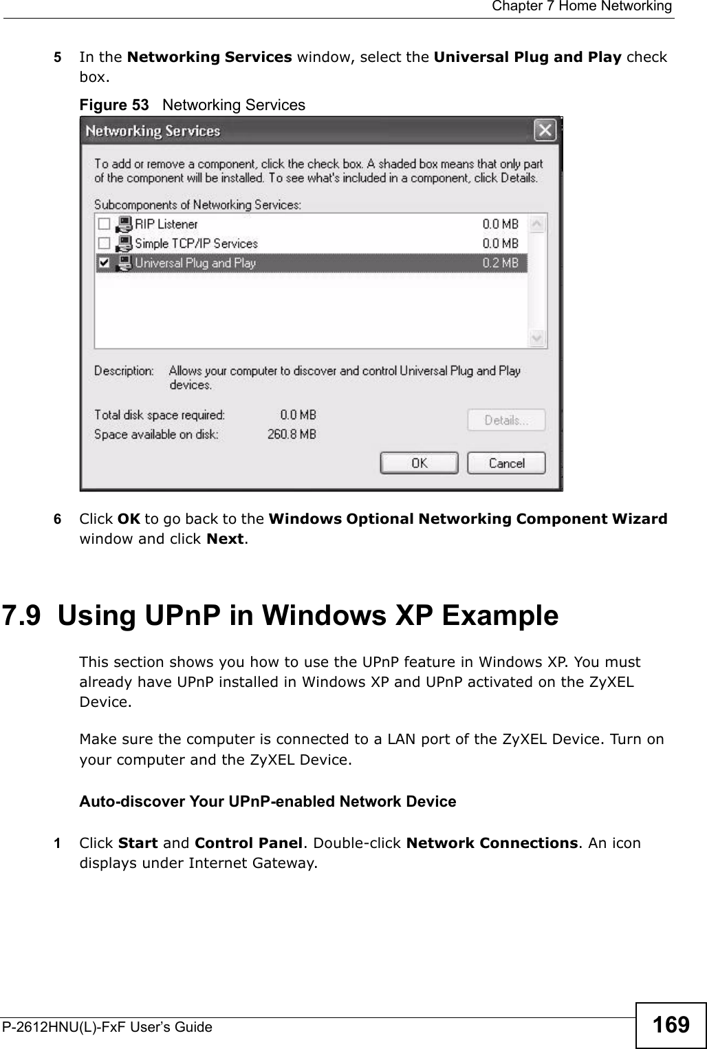  Chapter 7 Home NetworkingP-2612HNU(L)-FxF User’s Guide 1695In the Networking Services window, select the Universal Plug and Play check box.Figure 53   Networking Services6Click OK to go back to the Windows Optional Networking Component Wizardwindow and click Next. 7.9  Using UPnP in Windows XP ExampleThis section shows you how to use the UPnP feature in Windows XP. You must already have UPnP installed in Windows XP and UPnP activated on the ZyXEL Device.Make sure the computer is connected to a LAN port of the ZyXEL Device. Turn on your computer and the ZyXEL Device. Auto-discover Your UPnP-enabled Network Device1Click Start and Control Panel. Double-click Network Connections. An icondisplays under Internet Gateway.