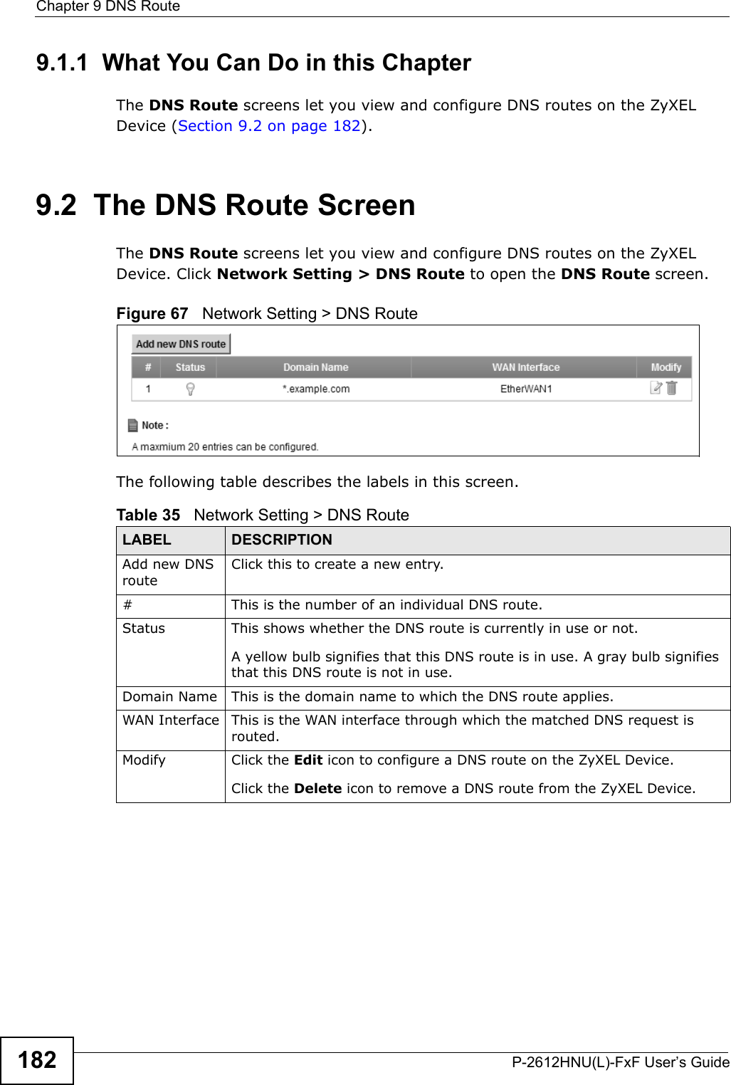Chapter 9 DNS RouteP-2612HNU(L)-FxF User’s Guide1829.1.1  What You Can Do in this ChapterThe DNS Route screens let you view and configure DNS routes on the ZyXEL Device (Section 9.2 on page 182).9.2  The DNS Route ScreenThe DNS Route screens let you view and configure DNS routes on the ZyXEL Device. Click Network Setting &gt; DNS Route to open the DNS Route screen.Figure 67   Network Setting &gt; DNS RouteThe following table describes the labels in this screen. Table 35   Network Setting &gt; DNS RouteLABEL DESCRIPTIONAdd new DNSrouteClick this to create a new entry.# This is the number of an individual DNS route.Status This shows whether the DNS route is currently in use or not.A yellow bulb signifies that this DNS route is in use. A gray bulb signifiesthat this DNS route is not in use.Domain Name This is the domain name to which the DNS route applies. WAN Interface This is the WAN interface through which the matched DNS request is routed. Modify Click the Edit icon to configure a DNS route on the ZyXEL Device.Click the Delete icon to remove a DNS route from the ZyXEL Device. 