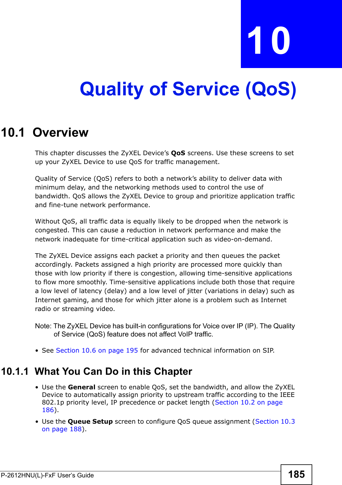 P-2612HNU(L)-FxF User’s Guide 185CHAPTER   10 Quality of Service (QoS)10.1  OverviewThis chapter discusses the ZyXEL Device’s QoS screens. Use these screens to set up your ZyXEL Device to use QoS for traffic management. Quality of Service (QoS) refers to both a network’s ability to deliver data with minimum delay, and the networking methods used to control the use ofbandwidth. QoS allows the ZyXEL Device to group and prioritize application traffic and fine-tune network performance.Without QoS, all traffic data is equally likely to be dropped when the network iscongested. This can cause a reduction in network performance and make thenetwork inadequate for time-critical application such as video-on-demand.The ZyXEL Device assigns each packet a priority and then queues the packet accordingly. Packets assigned a high priority are processed more quickly than those with low priority if there is congestion, allowing time-sensitive applications to flow more smoothly. Time-sensitive applications include both those that require a low level of latency (delay) and a low level of jitter (variations in delay) such asInternet gaming, and those for which jitter alone is a problem such as Internet radio or streaming video.Note: The ZyXEL Device has built-in configurations for Voice over IP (IP). The Quality of Service (QoS) feature does not affect VoIP traffic.  • See Section 10.6 on page 195 for advanced technical information on SIP.10.1.1  What You Can Do in this Chapter• Use the General screen to enable QoS, set the bandwidth, and allow the ZyXEL Device to automatically assign priority to upstream traffic according to the IEEE 802.1p priority level, IP precedence or packet length (Section 10.2 on page 186).• Use the Queue Setup screen to configure QoS queue assignment (Section 10.3 on page 188).