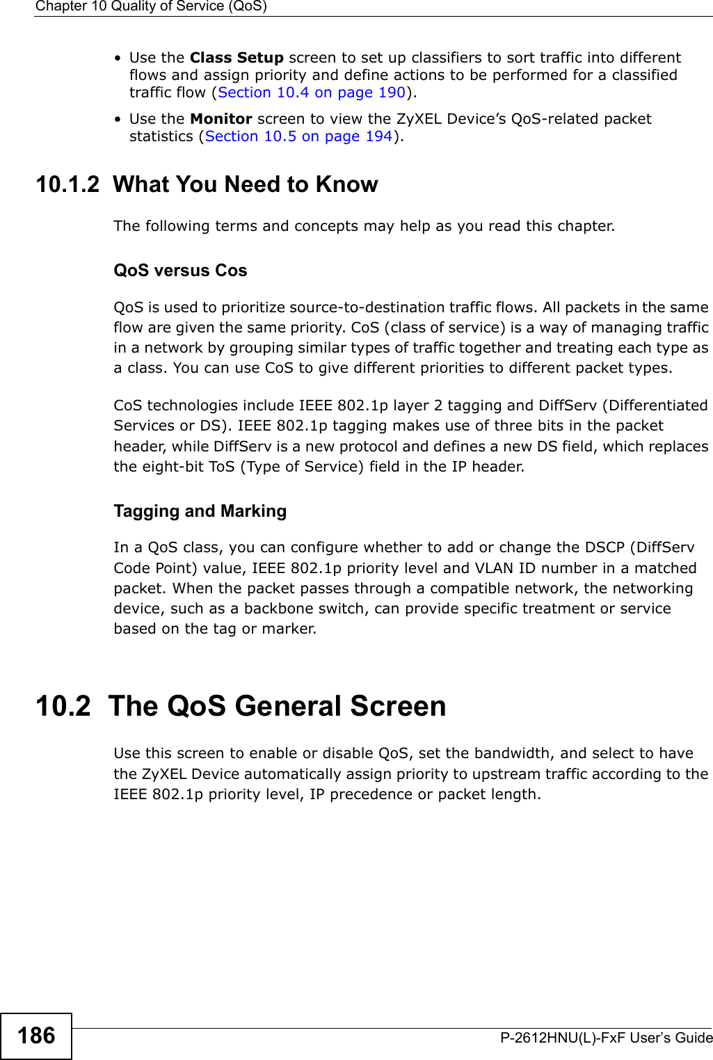 Chapter 10 Quality of Service (QoS)P-2612HNU(L)-FxF User’s Guide186• Use the Class Setup screen to set up classifiers to sort traffic into differentflows and assign priority and define actions to be performed for a classified traffic flow (Section 10.4 on page 190).• Use the Monitor screen to view the ZyXEL Device’s QoS-related packet statistics (Section 10.5 on page 194).10.1.2  What You Need to KnowThe following terms and concepts may help as you read this chapter.QoS versus CosQoS is used to prioritize source-to-destination traffic flows. All packets in the same flow are given the same priority. CoS (class of service) is a way of managing traffic in a network by grouping similar types of traffic together and treating each type as a class. You can use CoS to give different priorities to different packet types.CoS technologies include IEEE 802.1p layer 2 tagging and DiffServ (Differentiated Services or DS). IEEE 802.1p tagging makes use of three bits in the packet header, while DiffServ is a new protocol and defines a new DS field, which replaces the eight-bit ToS (Type of Service) field in the IP header. Tagging and MarkingIn a QoS class, you can configure whether to add or change the DSCP (DiffServ Code Point) value, IEEE 802.1p priority level and VLAN ID number in a matched packet. When the packet passes through a compatible network, the networking device, such as a backbone switch, can provide specific treatment or service based on the tag or marker.10.2  The QoS General Screen Use this screen to enable or disable QoS, set the bandwidth, and select to havethe ZyXEL Device automatically assign priority to upstream traffic according to the IEEE 802.1p priority level, IP precedence or packet length.