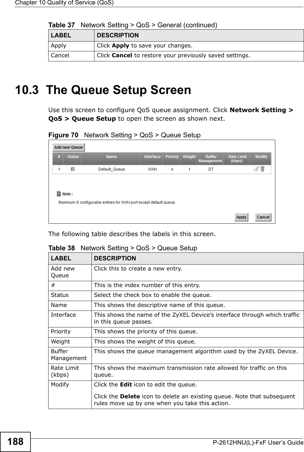 Chapter 10 Quality of Service (QoS)P-2612HNU(L)-FxF User’s Guide18810.3  The Queue Setup ScreenUse this screen to configure QoS queue assignment. Click Network Setting &gt;QoS &gt; Queue Setup to open the screen as shown next. Figure 70   Network Setting &gt; QoS &gt; Queue Setup The following table describes the labels in this screen. Apply Click Apply to save your changes.Cancel Click Cancel to restore your previously saved settings.Table 37   Network Setting &gt; QoS &gt; General (continued)LABEL DESCRIPTIONTable 38   Network Setting &gt; QoS &gt; Queue SetupLABEL DESCRIPTIONAdd newQueueClick this to create a new entry.# This is the index number of this entry.Status Select the check box to enable the queue.Name This shows the descriptive name of this queue.Interface This shows the name of the ZyXEL Device’s interface through which traffic in this queue passes.Priority This shows the priority of this queue.Weight This shows the weight of this queue.Buffer Management This shows the queue management algorithm used by the ZyXEL Device.Rate Limit (kbps)This shows the maximum transmission rate allowed for traffic on this queue.Modify Click the Edit icon to edit the queue.Click the Delete icon to delete an existing queue. Note that subsequent rules move up by one when you take this action.