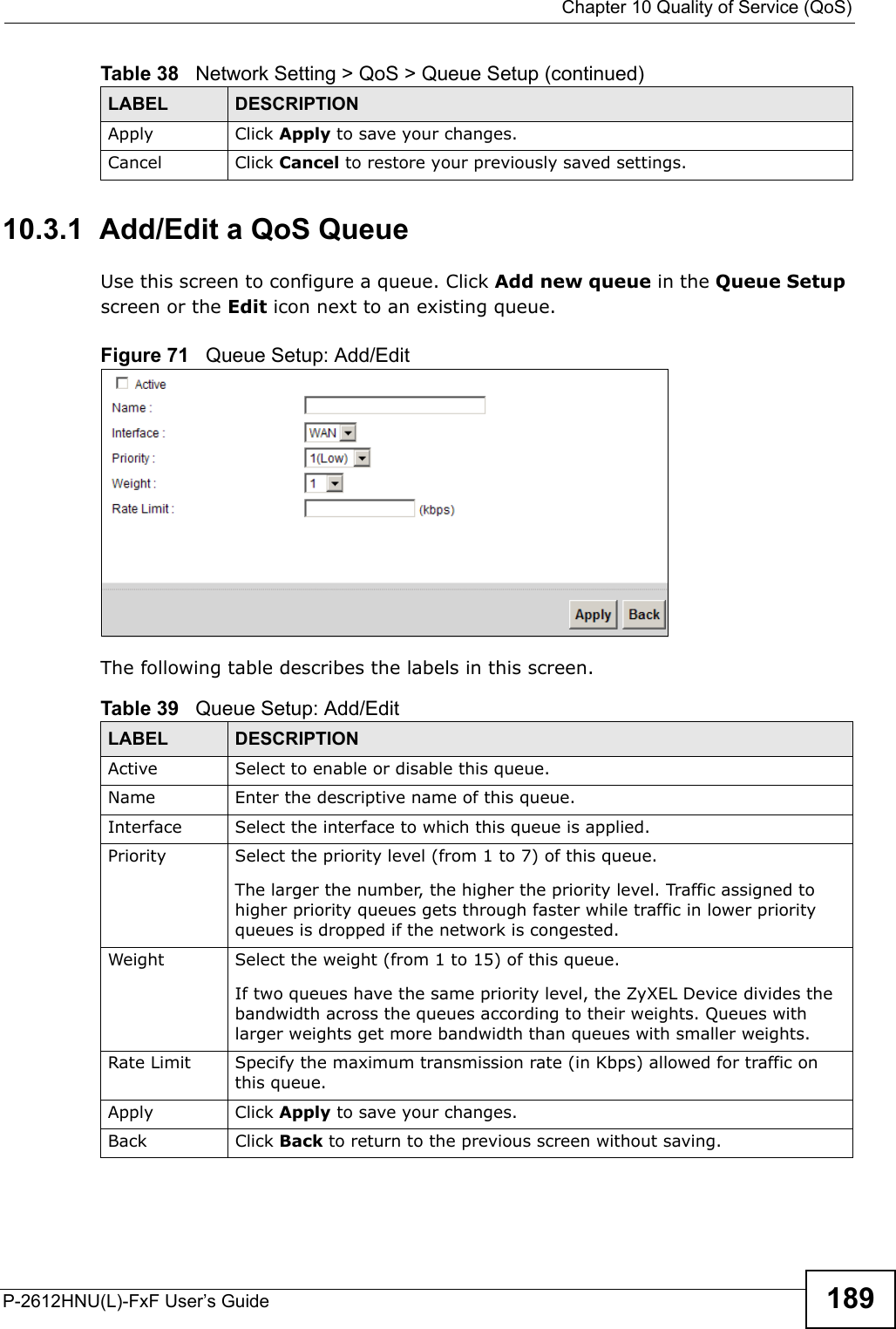  Chapter 10 Quality of Service (QoS)P-2612HNU(L)-FxF User’s Guide 18910.3.1  Add/Edit a QoS Queue Use this screen to configure a queue. Click Add new queue in the Queue Setupscreen or the Edit icon next to an existing queue.Figure 71   Queue Setup: Add/Edit The following table describes the labels in this screen. Apply Click Apply to save your changes.Cancel Click Cancel to restore your previously saved settings.Table 38   Network Setting &gt; QoS &gt; Queue Setup (continued)LABEL DESCRIPTIONTable 39   Queue Setup: Add/EditLABEL DESCRIPTIONActive Select to enable or disable this queue.Name Enter the descriptive name of this queue.Interface Select the interface to which this queue is applied.Priority Select the priority level (from 1 to 7) of this queue.The larger the number, the higher the priority level. Traffic assigned to higher priority queues gets through faster while traffic in lower priorityqueues is dropped if the network is congested.Weight Select the weight (from 1 to 15) of this queue.If two queues have the same priority level, the ZyXEL Device divides the bandwidth across the queues according to their weights. Queues with larger weights get more bandwidth than queues with smaller weights.Rate Limit Specify the maximum transmission rate (in Kbps) allowed for traffic on this queue.Apply Click Apply to save your changes.Back Click Back to return to the previous screen without saving.