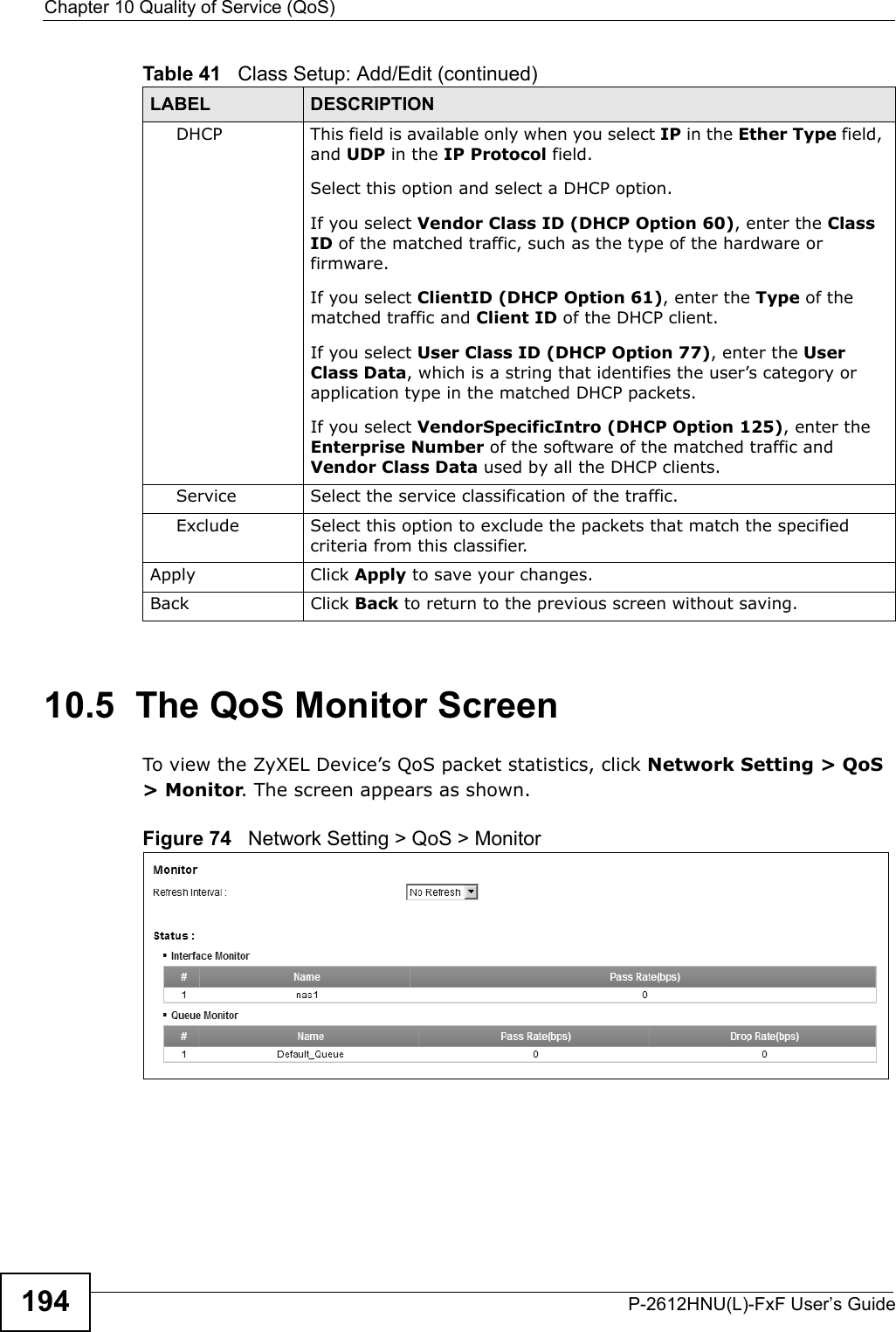 Chapter 10 Quality of Service (QoS)P-2612HNU(L)-FxF User’s Guide19410.5  The QoS Monitor Screen To view the ZyXEL Device’s QoS packet statistics, click Network Setting &gt; QoS &gt; Monitor. The screen appears as shown. Figure 74   Network Setting &gt; QoS &gt; MonitorDHCP This field is available only when you select IP in the Ether Type field,and UDP in the IP Protocol field.Select this option and select a DHCP option. If you select Vendor Class ID (DHCP Option 60), enter the Class ID of the matched traffic, such as the type of the hardware or firmware.If you select ClientID (DHCP Option 61), enter the Type of the matched traffic and Client ID of the DHCP client.If you select User Class ID (DHCP Option 77), enter the UserClass Data, which is a string that identifies the user’s category or application type in the matched DHCP packets.If you select VendorSpecificIntro (DHCP Option 125), enter the Enterprise Number of the software of the matched traffic and Vendor Class Data used by all the DHCP clients.Service Select the service classification of the traffic.Exclude Select this option to exclude the packets that match the specified criteria from this classifier.Apply Click Apply to save your changes.Back Click Back to return to the previous screen without saving.Table 41   Class Setup: Add/Edit (continued)LABEL DESCRIPTION