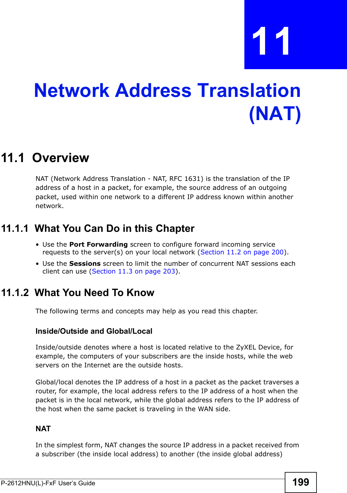 P-2612HNU(L)-FxF User’s Guide 199CHAPTER   11Network Address Translation(NAT)11.1  Overview NAT (Network Address Translation - NAT, RFC 1631) is the translation of the IP address of a host in a packet, for example, the source address of an outgoing packet, used within one network to a different IP address known within another network.11.1.1  What You Can Do in this Chapter• Use the Port Forwarding screen to configure forward incoming service requests to the server(s) on your local network (Section 11.2 on page 200).• Use the Sessions screen to limit the number of concurrent NAT sessions each client can use (Section 11.3 on page 203).11.1.2  What You Need To KnowThe following terms and concepts may help as you read this chapter.Inside/Outside and Global/LocalInside/outside denotes where a host is located relative to the ZyXEL Device, for example, the computers of your subscribers are the inside hosts, while the web servers on the Internet are the outside hosts. Global/local denotes the IP address of a host in a packet as the packet traverses a router, for example, the local address refers to the IP address of a host when the packet is in the local network, while the global address refers to the IP address of the host when the same packet is traveling in the WAN side.NATIn the simplest form, NAT changes the source IP address in a packet received froma subscriber (the inside local address) to another (the inside global address) 