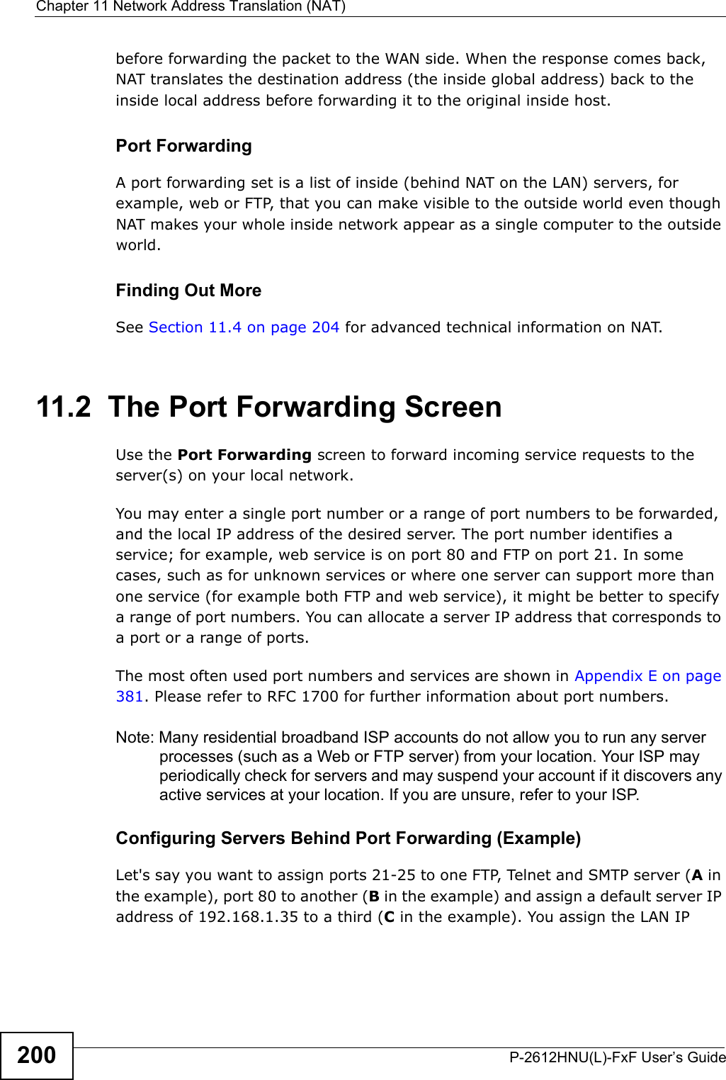 Chapter 11 Network Address Translation (NAT)P-2612HNU(L)-FxF User’s Guide200before forwarding the packet to the WAN side. When the response comes back,NAT translates the destination address (the inside global address) back to the inside local address before forwarding it to the original inside host.Port ForwardingA port forwarding set is a list of inside (behind NAT on the LAN) servers, for example, web or FTP, that you can make visible to the outside world even though NAT makes your whole inside network appear as a single computer to the outside world.Finding Out MoreSee Section 11.4 on page 204 for advanced technical information on NAT.11.2  The Port Forwarding Screen Use the Port Forwarding screen to forward incoming service requests to the server(s) on your local network.You may enter a single port number or a range of port numbers to be forwarded,and the local IP address of the desired server. The port number identifies a service; for example, web service is on port 80 and FTP on port 21. In some cases, such as for unknown services or where one server can support more than one service (for example both FTP and web service), it might be better to specify a range of port numbers. You can allocate a server IP address that corresponds to a port or a range of ports.The most often used port numbers and services are shown in Appendix E on page 381. Please refer to RFC 1700 for further information about port numbers. Note: Many residential broadband ISP accounts do not allow you to run any server processes (such as a Web or FTP server) from your location. Your ISP may periodically check for servers and may suspend your account if it discovers any active services at your location. If you are unsure, refer to your ISP.Configuring Servers Behind Port Forwarding (Example)Let&apos;s say you want to assign ports 21-25 to one FTP, Telnet and SMTP server (A in the example), port 80 to another (B in the example) and assign a default server IP address of 192.168.1.35 to a third (C in the example). You assign the LAN IP 