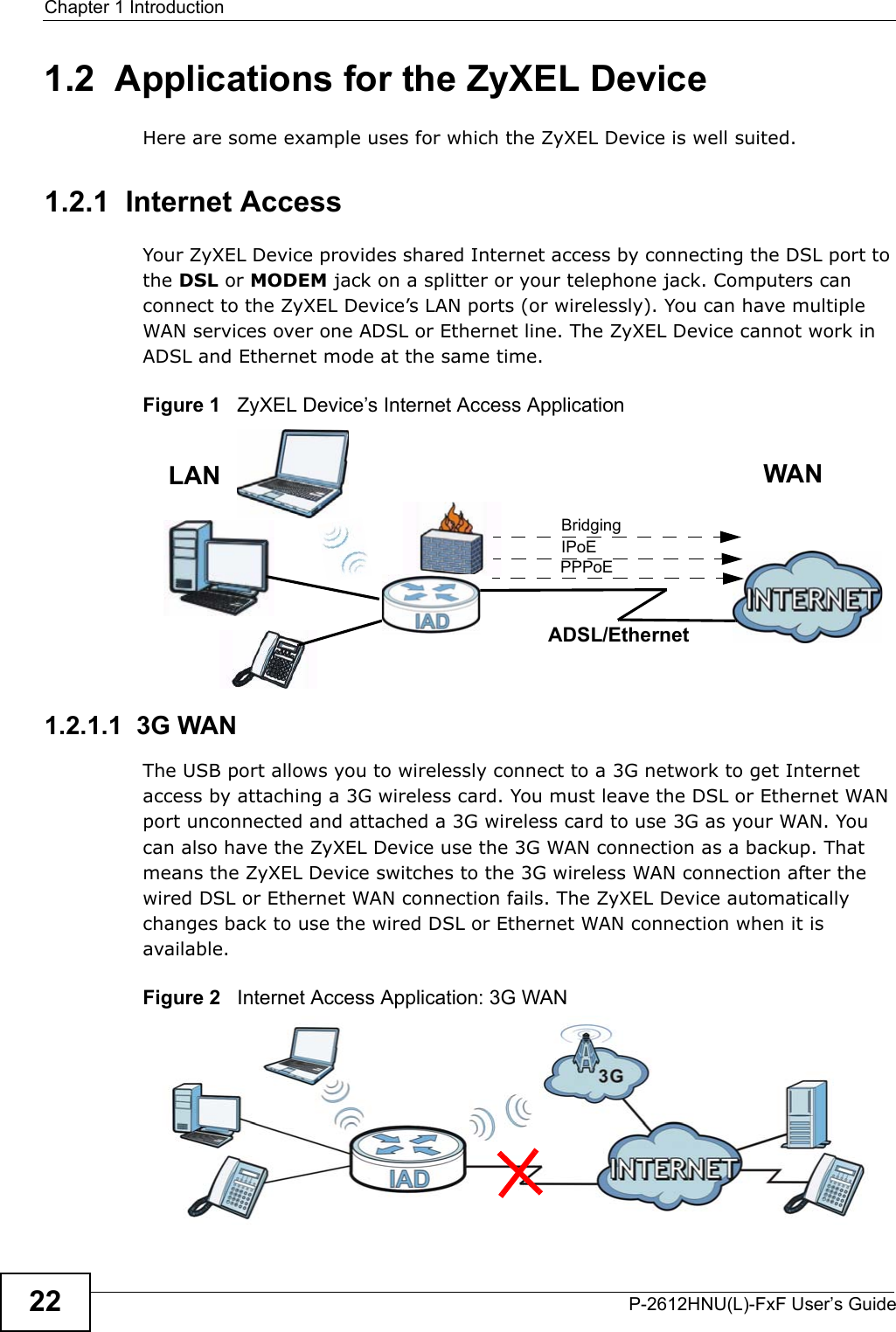 Chapter 1 IntroductionP-2612HNU(L)-FxF User’s Guide221.2  Applications for the ZyXEL DeviceHere are some example uses for which the ZyXEL Device is well suited.1.2.1  Internet AccessYour ZyXEL Device provides shared Internet access by connecting the DSL port to the DSL or MODEM jack on a splitter or your telephone jack. Computers can connect to the ZyXEL Device’s LAN ports (or wirelessly). You can have multiple WAN services over one ADSL or Ethernet line. The ZyXEL Device cannot work inADSL and Ethernet mode at the same time. Figure 1   ZyXEL Device’s Internet Access Application1.2.1.1  3G WANThe USB port allows you to wirelessly connect to a 3G network to get Internetaccess by attaching a 3G wireless card. You must leave the DSL or Ethernet WAN port unconnected and attached a 3G wireless card to use 3G as your WAN. You can also have the ZyXEL Device use the 3G WAN connection as a backup. That means the ZyXEL Device switches to the 3G wireless WAN connection after the wired DSL or Ethernet WAN connection fails. The ZyXEL Device automaticallychanges back to use the wired DSL or Ethernet WAN connection when it is available.Figure 2   Internet Access Application: 3G WAN LANPPPoEIPoEBridging WANADSL/Ethernet