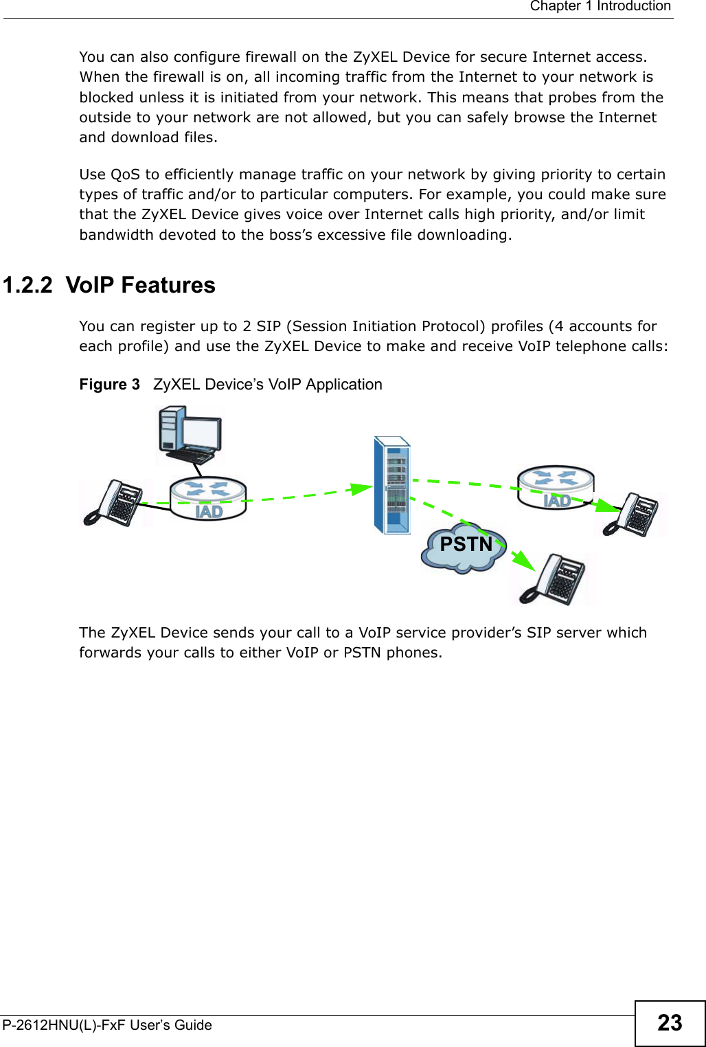  Chapter 1 IntroductionP-2612HNU(L)-FxF User’s Guide 23You can also configure firewall on the ZyXEL Device for secure Internet access.When the firewall is on, all incoming traffic from the Internet to your network isblocked unless it is initiated from your network. This means that probes from theoutside to your network are not allowed, but you can safely browse the Internet and download files.Use QoS to efficiently manage traffic on your network by giving priority to certain types of traffic and/or to particular computers. For example, you could make sure that the ZyXEL Device gives voice over Internet calls high priority, and/or limitbandwidth devoted to the boss’s excessive file downloading.1.2.2  VoIP FeaturesYou can register up to 2 SIP (Session Initiation Protocol) profiles (4 accounts for each profile) and use the ZyXEL Device to make and receive VoIP telephone calls:Figure 3   ZyXEL Device’s VoIP ApplicationThe ZyXEL Device sends your call to a VoIP service provider’s SIP server which forwards your calls to either VoIP or PSTN phones.PSTN