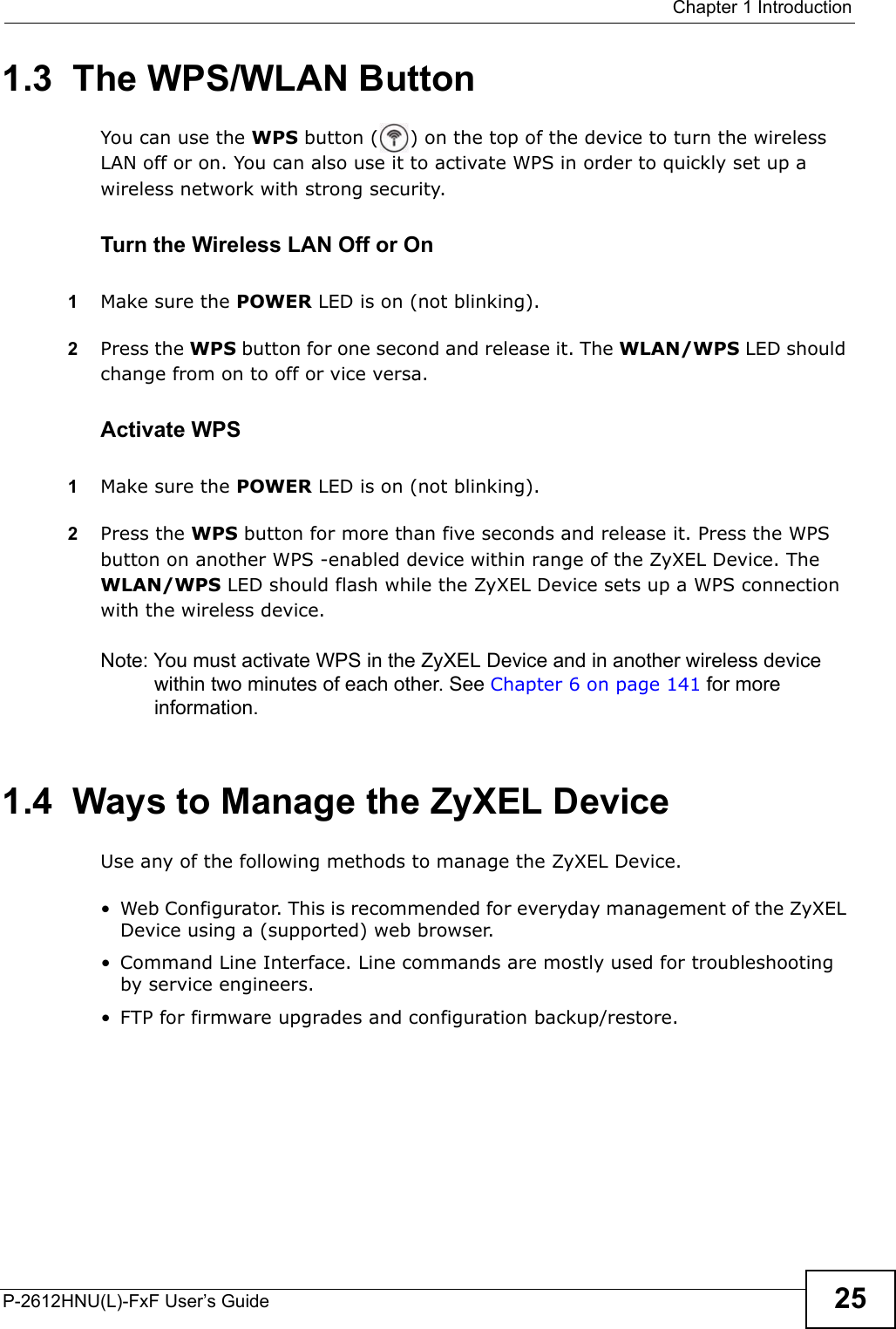  Chapter 1 IntroductionP-2612HNU(L)-FxF User’s Guide 251.3  The WPS/WLAN ButtonYou can use the WPS button ( ) on the top of the device to turn the wireless LAN off or on. You can also use it to activate WPS in order to quickly set up a wireless network with strong security.Turn the Wireless LAN Off or On1Make sure the POWER LED is on (not blinking).2Press the WPS button for one second and release it. The WLAN/WPS LED shouldchange from on to off or vice versa. Activate WPS1Make sure the POWER LED is on (not blinking).2Press the WPS button for more than five seconds and release it. Press the WPS button on another WPS -enabled device within range of the ZyXEL Device. The WLAN/WPS LED should flash while the ZyXEL Device sets up a WPS connection with the wireless device. Note: You must activate WPS in the ZyXEL Device and in another wireless devicewithin two minutes of each other. See Chapter 6 on page 141 for more information.1.4  Ways to Manage the ZyXEL DeviceUse any of the following methods to manage the ZyXEL Device.• Web Configurator. This is recommended for everyday management of the ZyXEL Device using a (supported) web browser.• Command Line Interface. Line commands are mostly used for troubleshooting by service engineers.• FTP for firmware upgrades and configuration backup/restore.
