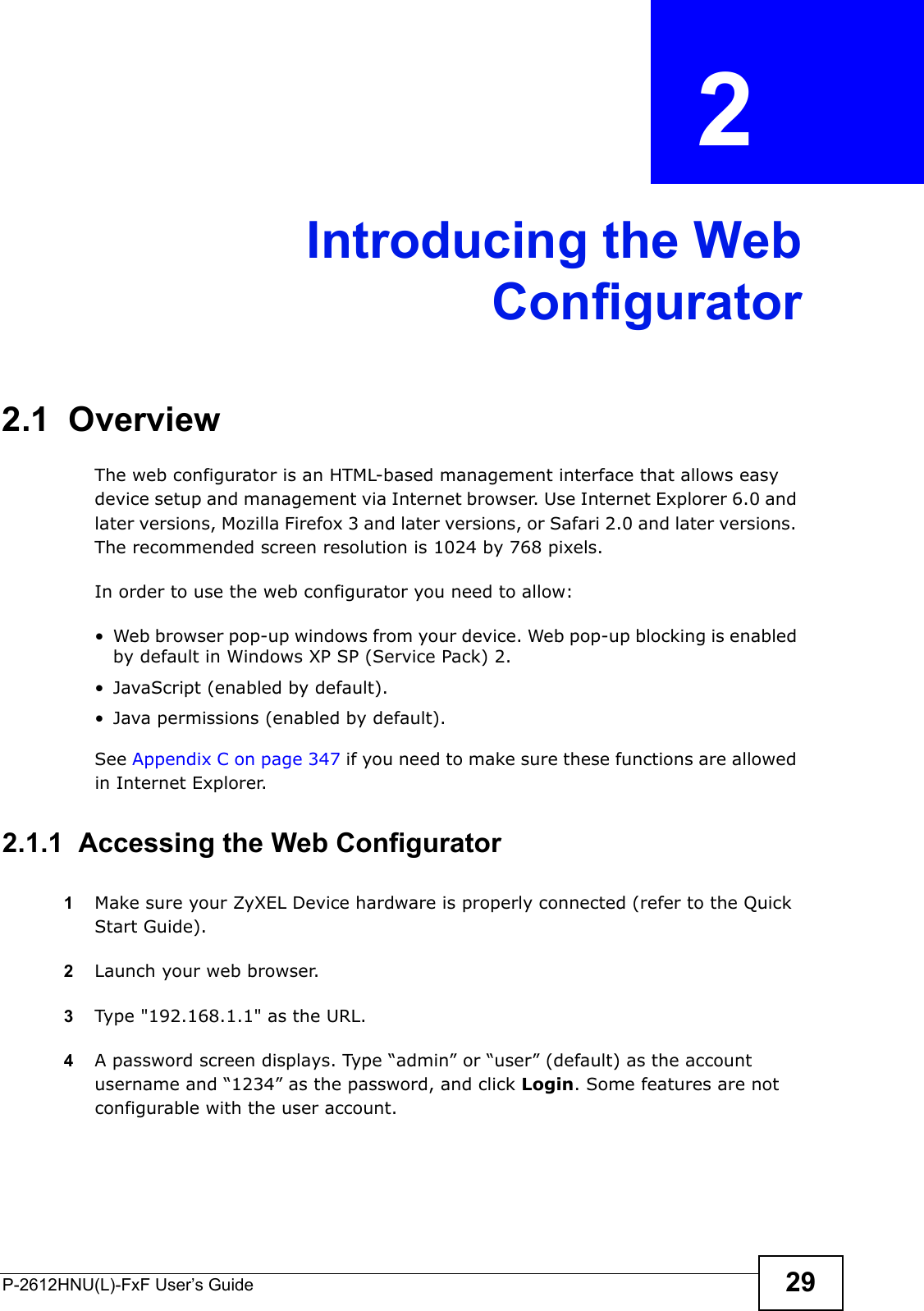 P-2612HNU(L)-FxF User’s Guide 29CHAPTER   2 Introducing the WebConfigurator2.1  OverviewThe web configurator is an HTML-based management interface that allows easy device setup and management via Internet browser. Use Internet Explorer 6.0 and later versions, Mozilla Firefox 3 and later versions, or Safari 2.0 and later versions. The recommended screen resolution is 1024 by 768 pixels.In order to use the web configurator you need to allow:• Web browser pop-up windows from your device. Web pop-up blocking is enabled by default in Windows XP SP (Service Pack) 2.• JavaScript (enabled by default).• Java permissions (enabled by default).See Appendix C on page 347 if you need to make sure these functions are allowed in Internet Explorer.2.1.1  Accessing the Web Configurator1Make sure your ZyXEL Device hardware is properly connected (refer to the Quick Start Guide).2Launch your web browser.3Type &quot;192.168.1.1&quot; as the URL.4A password screen displays. Type “admin” or “user” (default) as the accountusername and “1234” as the password, and click Login. Some features are notconfigurable with the user account. 