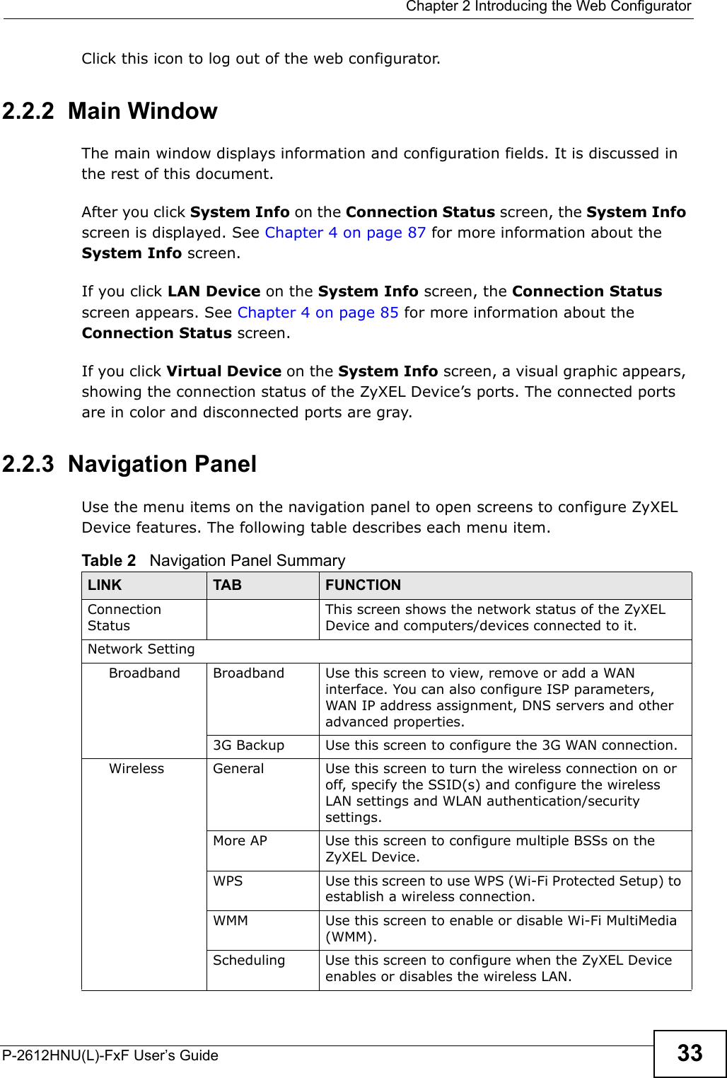  Chapter 2 Introducing the Web ConfiguratorP-2612HNU(L)-FxF User’s Guide 33Click this icon to log out of the web configurator.2.2.2  Main WindowThe main window displays information and configuration fields. It is discussed inthe rest of this document.After you click System Info on the Connection Status screen, the System Infoscreen is displayed. See Chapter 4 on page 87 for more information about the System Info screen.If you click LAN Device on the System Info screen, the Connection Status screen appears. See Chapter 4 on page 85 for more information about the Connection Status screen.If you click Virtual Device on the System Info screen, a visual graphic appears, showing the connection status of the ZyXEL Device’s ports. The connected ports are in color and disconnected ports are gray.2.2.3  Navigation PanelUse the menu items on the navigation panel to open screens to configure ZyXEL Device features. The following table describes each menu item.Table 2   Navigation Panel SummaryLINK TAB FUNCTIONConnection StatusThis screen shows the network status of the ZyXEL Device and computers/devices connected to it.Network SettingBroadband Broadband Use this screen to view, remove or add a WAN interface. You can also configure ISP parameters, WAN IP address assignment, DNS servers and other advanced properties.3G Backup Use this screen to configure the 3G WAN connection.Wireless General Use this screen to turn the wireless connection on or off, specify the SSID(s) and configure the wireless LAN settings and WLAN authentication/security settings.More AP Use this screen to configure multiple BSSs on theZyXEL Device.WPS Use this screen to use WPS (Wi-Fi Protected Setup) to establish a wireless connection.WMM Use this screen to enable or disable Wi-Fi MultiMedia (WMM).Scheduling Use this screen to configure when the ZyXEL Device enables or disables the wireless LAN.