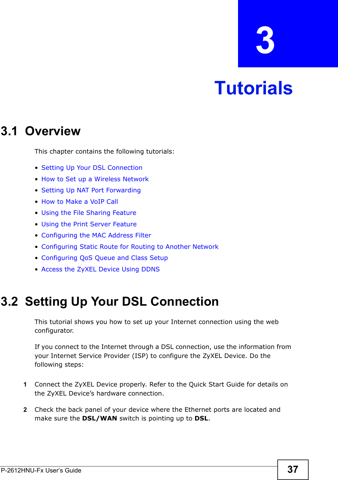 P-2612HNU-Fx User’s Guide 37CHAPTER   3 Tutorials3.1  OverviewThis chapter contains the following tutorials:•Setting Up Your DSL Connection•How to Set up a Wireless Network•Setting Up NAT Port Forwarding•How to Make a VoIP Call•Using the File Sharing Feature•Using the Print Server Feature•Configuring the MAC Address Filter•Configuring Static Route for Routing to Another Network•Configuring QoS Queue and Class Setup•Access the ZyXEL Device Using DDNS3.2  Setting Up Your DSL ConnectionThis tutorial shows you how to set up your Internet connection using the web configurator. If you connect to the Internet through a DSL connection, use the information from your Internet Service Provider (ISP) to configure the ZyXEL Device. Do thefollowing steps:1Connect the ZyXEL Device properly. Refer to the Quick Start Guide for details onthe ZyXEL Device’s hardware connection. 2Check the back panel of your device where the Ethernet ports are located and make sure the DSL/WAN switch is pointing up to DSL.