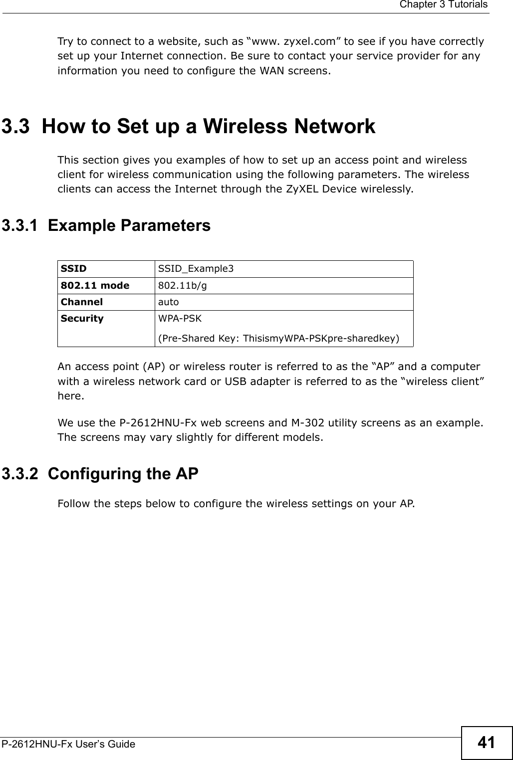  Chapter 3 TutorialsP-2612HNU-Fx User’s Guide 41Try to connect to a website, such as “www. zyxel.com” to see if you have correctlyset up your Internet connection. Be sure to contact your service provider for anyinformation you need to configure the WAN screens.3.3  How to Set up a Wireless NetworkThis section gives you examples of how to set up an access point and wireless client for wireless communication using the following parameters. The wireless clients can access the Internet through the ZyXEL Device wirelessly.3.3.1  Example ParametersAn access point (AP) or wireless router is referred to as the “AP” and a computer with a wireless network card or USB adapter is referred to as the “wireless client” here.We use the P-2612HNU-Fx web screens and M-302 utility screens as an example. The screens may vary slightly for different models.3.3.2  Configuring the APFollow the steps below to configure the wireless settings on your AP.SSID SSID_Example3802.11 mode 802.11b/gChannel autoSecurity WPA-PSK(Pre-Shared Key: ThisismyWPA-PSKpre-sharedkey)