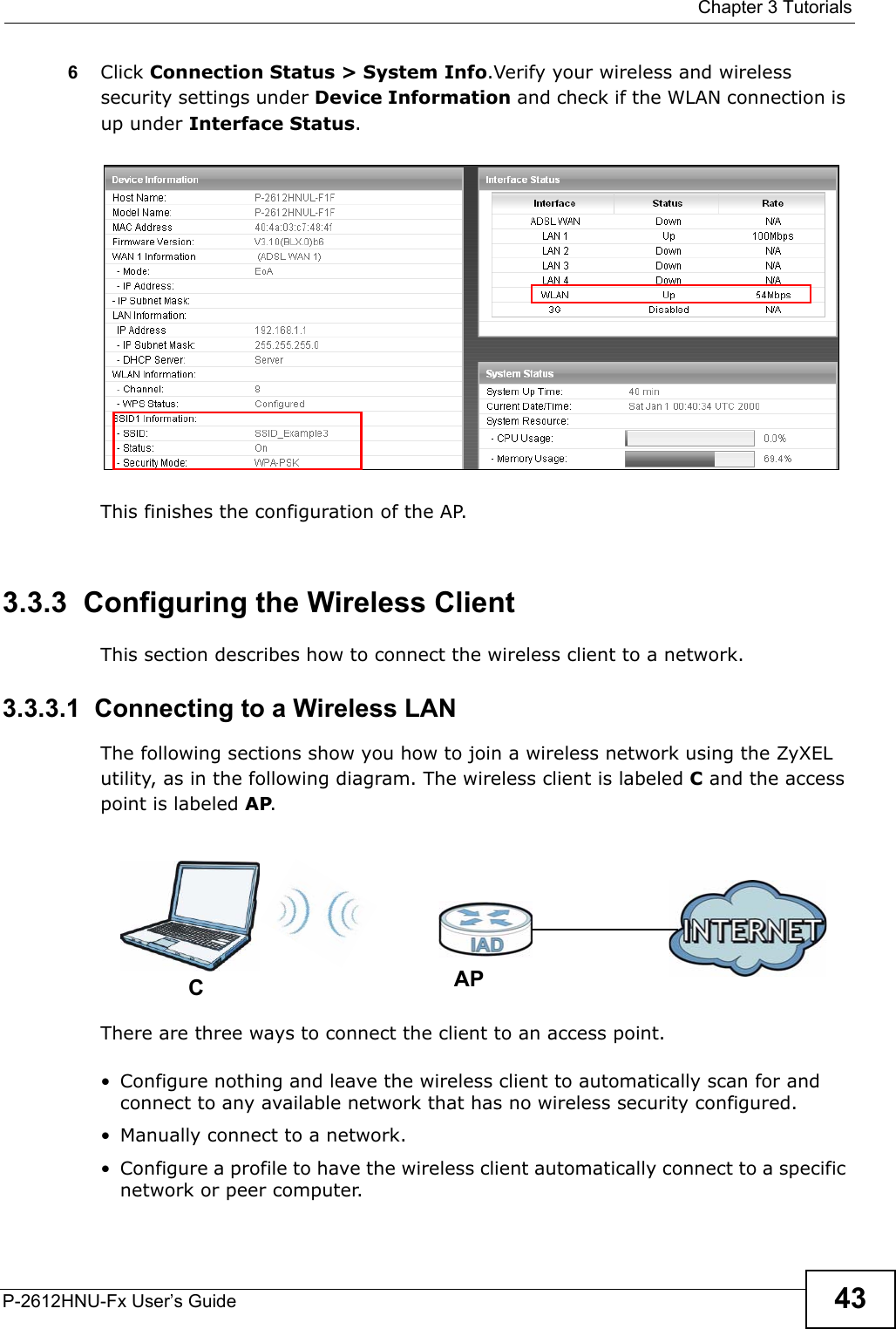 Chapter 3 TutorialsP-2612HNU-Fx User’s Guide 436Click Connection Status &gt; System Info.Verify your wireless and wireless security settings under Device Information and check if the WLAN connection is up under Interface Status.Tutorial: Network &gt; Wireless LAN &gt; Se curitOpen the Status screen. Verify your wireless and wirel ess security settings under Devi ce Information and check  if the WLAN connection is up un der Interface StatusTutorial: StatusThis finishes the configuration of the AP.3.3.3  Configuring the Wireless ClientThis section describes how to connect the wireless client to a network.3.3.3.1  Connecting to a Wireless LANThe following sections show you how to join a wireless network using the ZyXELutility, as in the following diagram. The wireless client is labeled Cand the access point is labeled AP.Wireless LAN SetupThere are three ways to connect the client to an access point.• Configure nothing and leave the wireless client to automatically scan for and connect to any available network that has no wireless security configured.• Manually connect to a network.• Configure a profile to have the wireless client automatically connect to a specificnetwork or peer computer. CAP