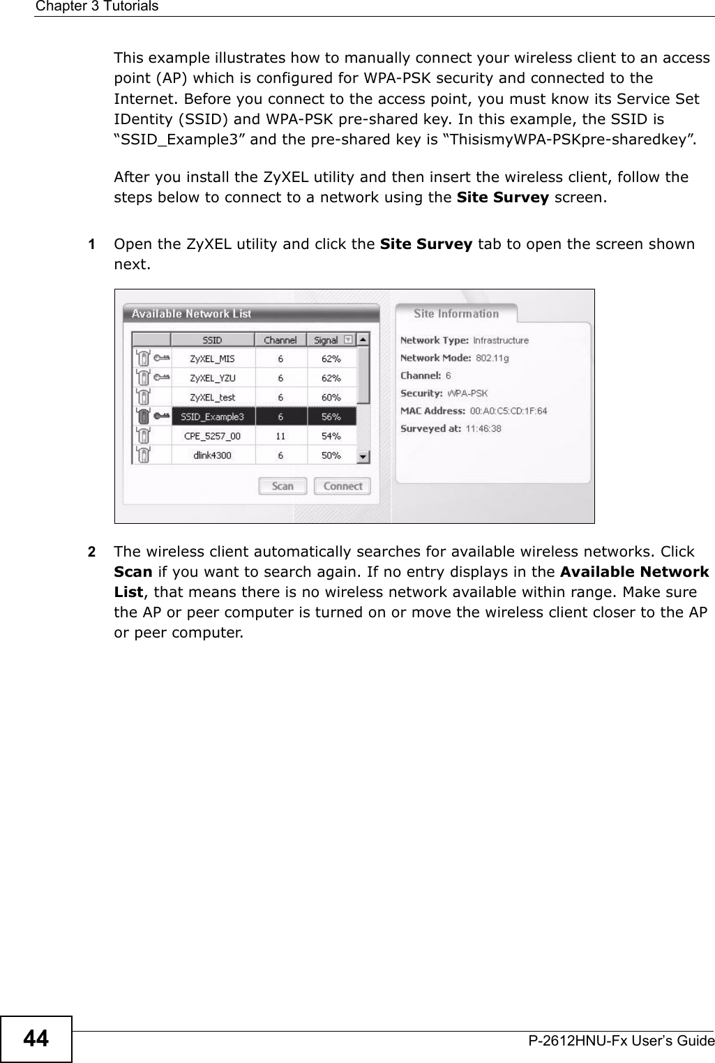 Chapter 3 TutorialsP-2612HNU-Fx User’s Guide44This example illustrates how to manually connect your wireless client to an accesspoint (AP) which is configured for WPA-PSK security and connected to the Internet. Before you connect to the access point, you must know its Service SetIDentity (SSID) and WPA-PSK pre-shared key. In this example, the SSID is“SSID_Example3” and the pre-shared key is “ThisismyWPA-PSKpre-sharedkey”.After you install the ZyXEL utility and then insert the wireless client, follow the steps below to connect to a network using the Site Survey screen. 1Open the ZyXEL utility and click the Site Survey tab to open the screen shown next.Tutorial: Site Survey2The wireless client automatically searches for available wireless networks. Click Scan if you want to search again. If no entry displays in the Available Network List, that means there is no wireless network available within range. Make surethe AP or peer computer is turned on or move the wireless client closer to the AP or peer computer.