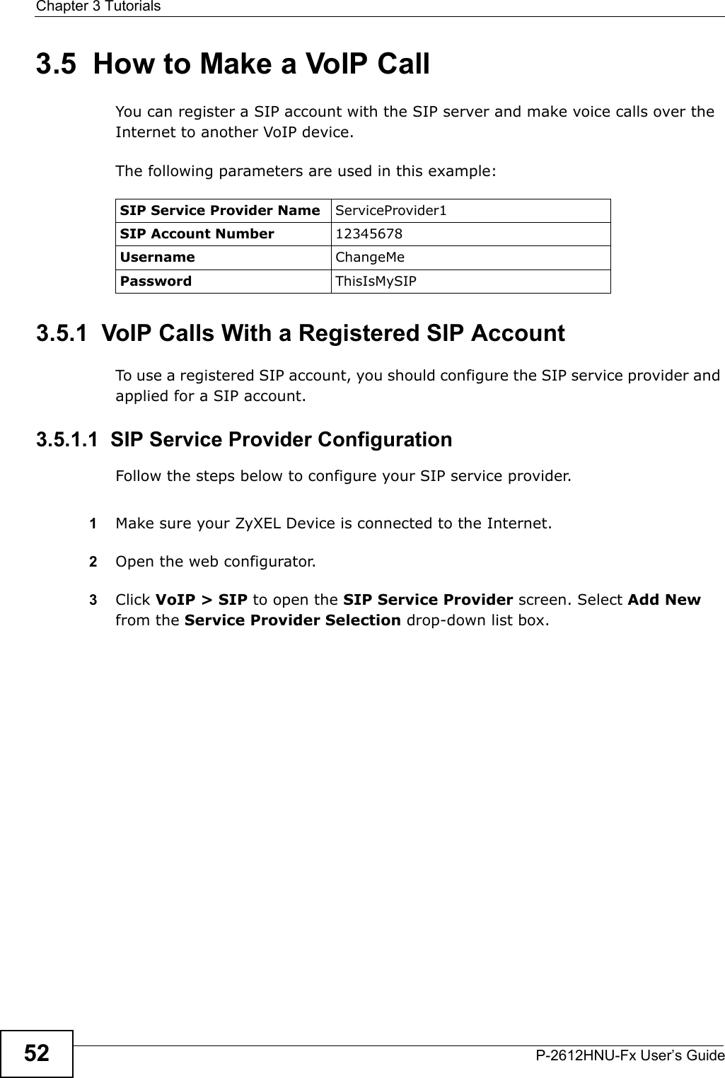 Chapter 3 TutorialsP-2612HNU-Fx User’s Guide523.5  How to Make a VoIP CallYou can register a SIP account with the SIP server and make voice calls over the Internet to another VoIP device.The following parameters are used in this example:3.5.1  VoIP Calls With a Registered SIP AccountTo use a registered SIP account, you should configure the SIP service provider and applied for a SIP account.3.5.1.1  SIP Service Provider ConfigurationFollow the steps below to configure your SIP service provider.1Make sure your ZyXEL Device is connected to the Internet.2Open the web configurator.3Click VoIP &gt; SIP to open the SIP Service Provider screen. Select Add New from the Service Provider Selection drop-down list box.SIP Service Provider Name ServiceProvider1SIP Account Number 12345678Username ChangeMePassword ThisIsMySIP