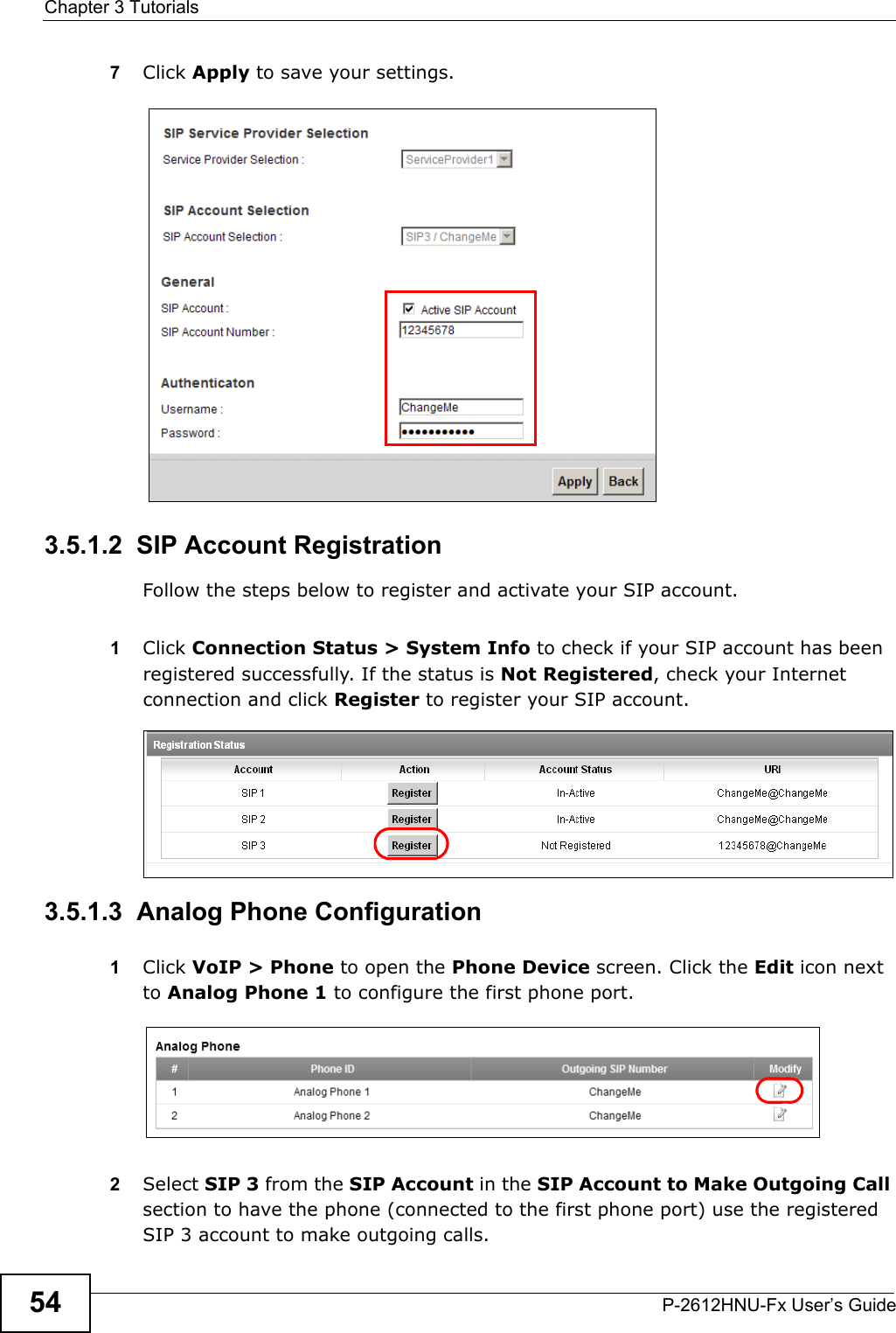 Chapter 3 TutorialsP-2612HNU-Fx User’s Guide547Click Apply to save your settings.3.5.1.2  SIP Account RegistrationFollow the steps below to register and activate your SIP account.1Click Connection Status &gt; System Info to check if your SIP account has beenregistered successfully. If the status is Not Registered, check your Internetconnection and click Register to register your SIP account.Tutorial: Registration Status3.5.1.3  Analog Phone Configuration1Click VoIP &gt; Phone to open the Phone Device screen. Click the Edit icon next to Analog Phone 1 to configure the first phone port.2Select SIP 3 from the SIP Account in the SIP Account to Make Outgoing Callsection to have the phone (connected to the first phone port) use the registered SIP 3 account to make outgoing calls.