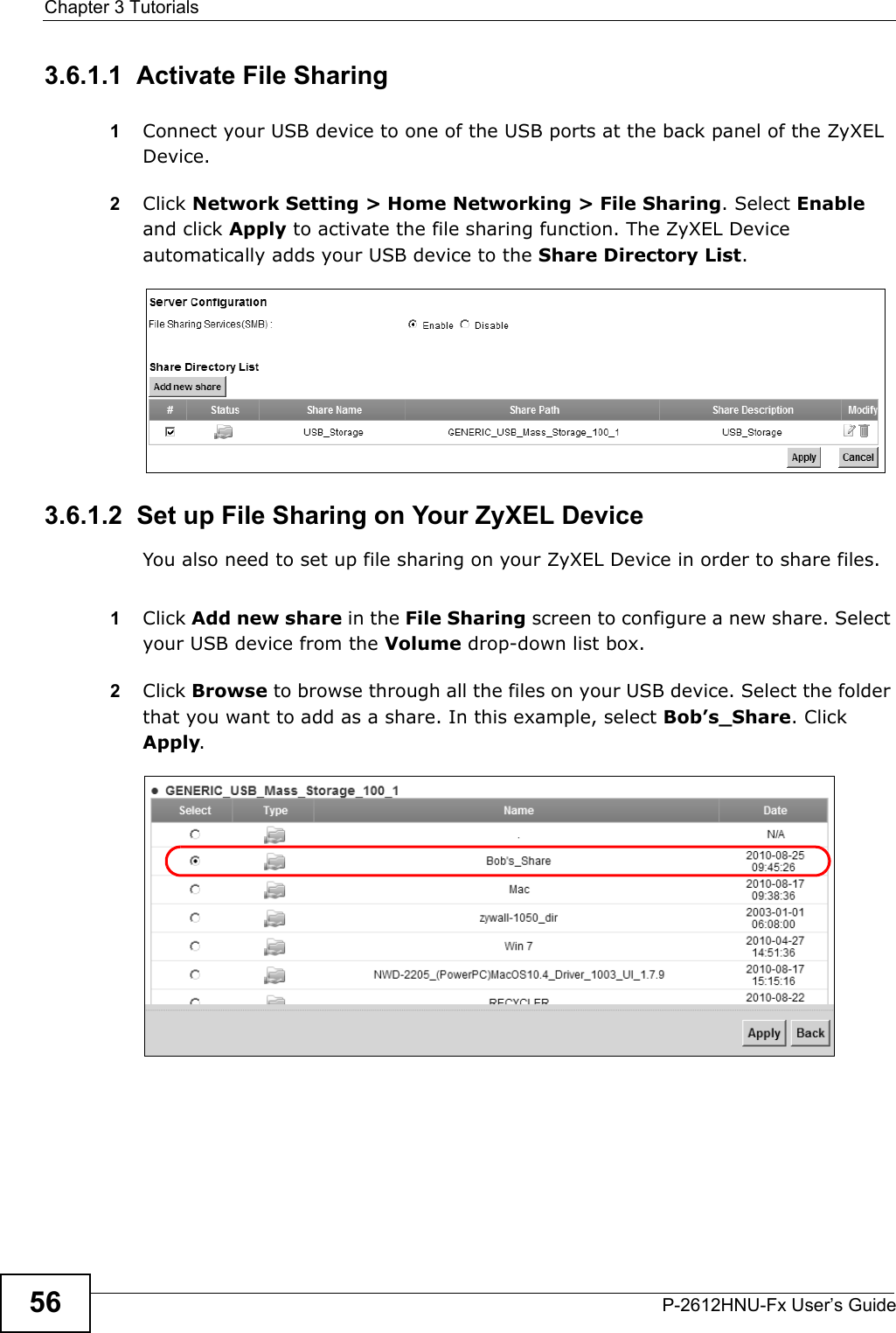 Chapter 3 TutorialsP-2612HNU-Fx User’s Guide563.6.1.1  Activate File Sharing1Connect your USB device to one of the USB ports at the back panel of the ZyXEL Device. 2Click Network Setting &gt; Home Networking &gt; File Sharing. Select Enableand click Apply to activate the file sharing function. The ZyXEL Device automatically adds your USB device to the Share Directory List.3.6.1.2  Set up File Sharing on Your ZyXEL Device You also need to set up file sharing on your ZyXEL Device in order to share files.1Click Add new share in the File Sharing screen to configure a new share. Selectyour USB device from the Volume drop-down list box.2Click Browse to browse through all the files on your USB device. Select the folder that you want to add as a share. In this example, select Bob’s_Share. Click Apply.