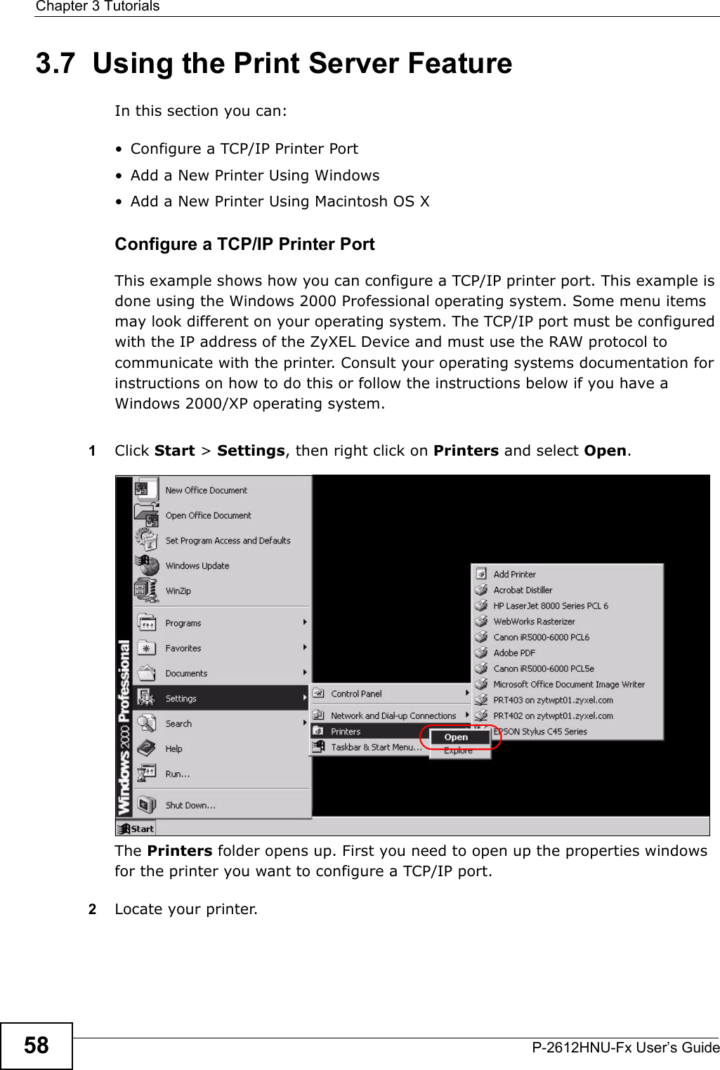 Chapter 3 TutorialsP-2612HNU-Fx User’s Guide583.7  Using the Print Server FeatureIn this section you can:• Configure a TCP/IP Printer Port• Add a New Printer Using Windows• Add a New Printer Using Macintosh OS XConfigure a TCP/IP Printer PortThis example shows how you can configure a TCP/IP printer port. This example is done using the Windows 2000 Professional operating system. Some menu items may look different on your operating system. The TCP/IP port must be configuredwith the IP address of the ZyXEL Device and must use the RAW protocol to communicate with the printer. Consult your operating systems documentation for instructions on how to do this or follow the instructions below if you have aWindows 2000/XP operating system.1Click Start &gt; Settings, then right click on Printers and select Open.Tutorial: Open Printers WindowThe Printers folder opens up. First you need to open up the properties windows for the printer you want to configure a TCP/IP port.2Locate your printer.