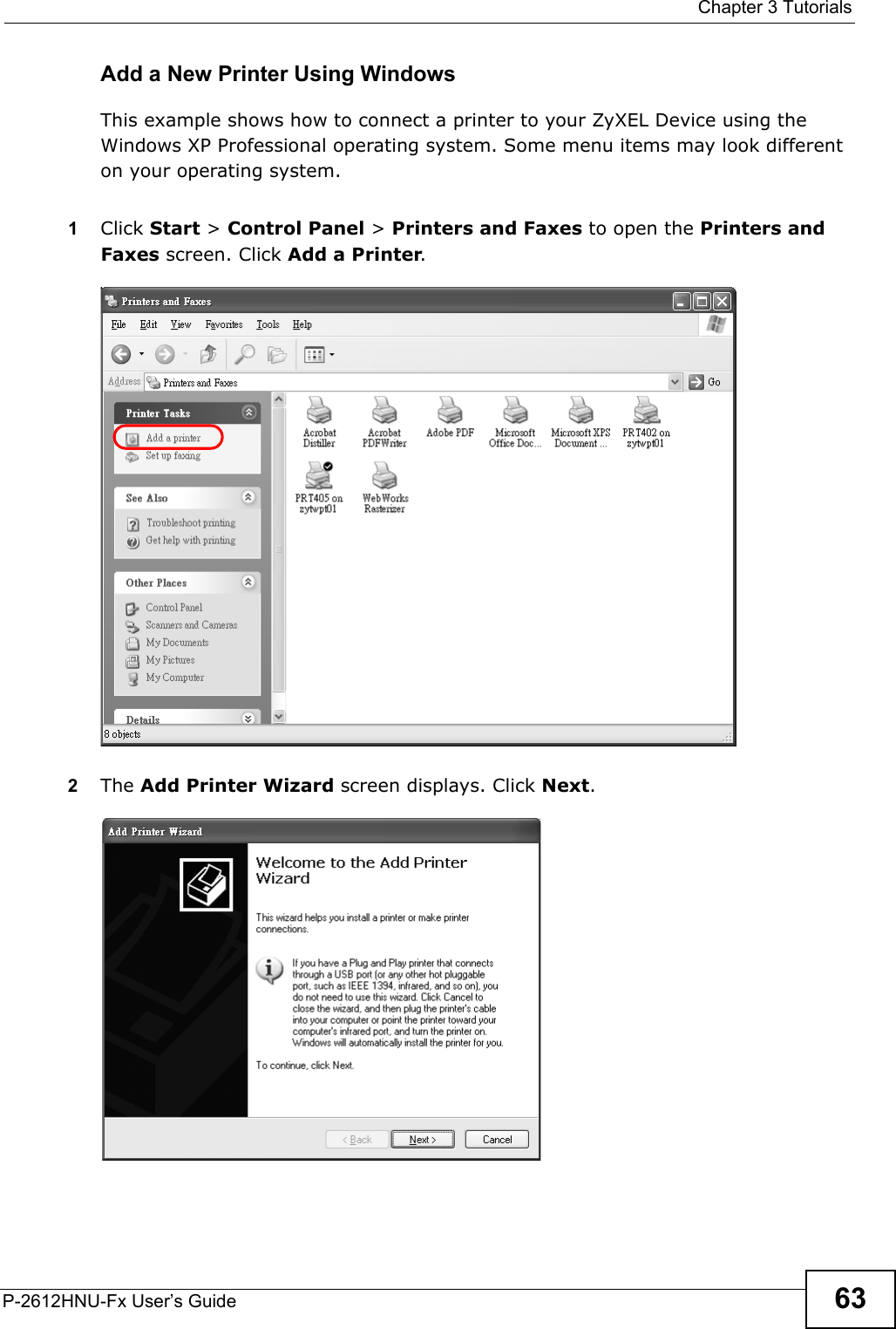  Chapter 3 TutorialsP-2612HNU-Fx User’s Guide 63Add a New Printer Using WindowsThis example shows how to connect a printer to your ZyXEL Device using the Windows XP Professional operating system. Some menu items may look different on your operating system.1Click Start &gt; Control Panel &gt;Printers and Faxes to open the Printers and Faxes screen. Click Add a Printer. Tutorial: Printers Folder2The Add Printer Wizard screen displays. Click Next.Tutorial: Add Printer Wizard: Welcome